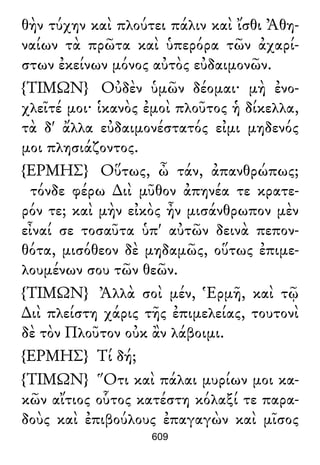 θὴν τύχην καὶ πλούτει πάλιν καὶ ἴσθι Ἀθη-
ναίων τὰ πρῶτα καὶ ὑπερόρα τῶν ἀχαρί-
στων ἐκείνων μόνος αὐτὸς εὐδαιμονῶν.
{ΤΙΜΩΝ} Οὐδὲν ὑμῶν δέομαι· μὴ ἐνο-
χλεῖτέ μοι· ἱκανὸς ἐμοὶ πλοῦτος ἡ δίκελλα,
τὰ δ' ἄλλα εὐδαιμονέστατός εἰμι μηδενός
μοι πλησιάζοντος.
{ΕΡΜΗΣ} Οὕτως, ὦ τάν, ἀπανθρώπως;
τόνδε φέρω ∆ιὶ μῦθον ἀπηνέα τε κρατε-
ρόν τε; καὶ μὴν εἰκὸς ἦν μισάνθρωπον μὲν
εἶναί σε τοσαῦτα ὑπ' αὐτῶν δεινὰ πεπον-
θότα, μισόθεον δὲ μηδαμῶς, οὕτως ἐπιμε-
λουμένων σου τῶν θεῶν.
{ΤΙΜΩΝ} Ἀλλὰ σοὶ μέν, Ἑρμῆ, καὶ τῷ
∆ιὶ πλείστη χάρις τῆς ἐπιμελείας, τουτονὶ
δὲ τὸν Πλοῦτον οὐκ ἂν λάβοιμι.
{ΕΡΜΗΣ} Τί δή;
{ΤΙΜΩΝ} Ὅτι καὶ πάλαι μυρίων μοι κα-
κῶν αἴτιος οὗτος κατέστη κόλαξί τε παρα-
δοὺς καὶ ἐπιβούλους ἐπαγαγὼν καὶ μῖσος
609
 