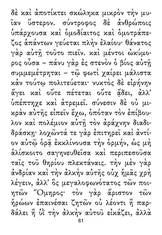 δὲ καὶ ἀποτίκτει σκώληκα μικρὸν τὴν μυ-
ῖαν ὕστερον. σύντροφος δὲ ἀνθρώποις
ὑπάρχουσα καὶ ὁμοδίαιτος καὶ ὁμοτράπε-
ζος ἁπάντων γεύεται πλὴν ἐλαίου· θάνατος
γὰρ αὐτῇ τοῦτο πιεῖν. καὶ μέντοι ὠκύμο-
ρος οὖσα – πάνυ γὰρ ἐς στενὸν ὁ βίος αὐτῇ
συμμεμέτρηται – τῷ φωτὶ χαίρει μάλιστα
κἀν τούτῳ πολιτεύεται· νυκτὸς δὲ εἰρήνην
ἄγει καὶ οὔτε πέτεται οὔτε ᾄδει, ἀλλ'
ὑπέπτηχε καὶ ἀτρεμεῖ. σύνεσιν δὲ οὐ μι-
κρὰν αὐτῆς εἰπεῖν ἔχω, ὁπόταν τὸν ἐπίβου-
λον καὶ πολέμιον αὐτῇ τὸν ἀράχνην διαδι-
δράσκῃ· λοχῶντά τε γὰρ ἐπιτηρεῖ καὶ ἀντί-
ον αὐτῷ ὁρᾷ ἐκκλίνουσα τὴν ὁρμήν, ὡς μὴ
ἁλίσκοιτο σαγηνευθεῖσα καὶ περιπεσοῦσα
ταῖς τοῦ θηρίου πλεκτάναις. τὴν μὲν γὰρ
ἀνδρίαν καὶ τὴν ἀλκὴν αὐτῆς οὐχ ἡμᾶς χρὴ
λέγειν, ἀλλ' ὃς μεγαλοφωνότατος τῶν ποι-
ητῶν Ὅμηρος· τὸν γὰρ ἄριστον τῶν
ἡρώων ἐπαινέσαι ζητῶν οὐ λέοντι ἢ παρ-
δάλει ἢ ὑῒ τὴν ἀλκὴν αὐτοῦ εἰκάζει, ἀλλὰ
61
 