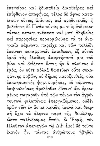 ἐπεγείρας καὶ ἡδυπαθείᾳ διαφθείρας καὶ
ἐπίφθονον ἀποφήνας, τέλος δὲ ἄφνω κατα-
λιπὼν οὕτως ἀπίστως καὶ προδοτικῶς· ἡ
βελτίστη δὲ Πενία πόνοις με τοῖς ἀνδρικω-
τάτοις καταγυμνάσασα καὶ μετ' ἀληθείας
καὶ παρρησίας προσομιλοῦσα τά τε ἀνα-
γκαῖα κάμνοντι παρεῖχε καὶ τῶν πολλῶν
ἐκείνων καταφρονεῖν ἐπαίδευεν, ἐξ αὐτοῦ
ἐμοῦ τὰς ἐλπίδας ἀπαρτήσασά μοι τοῦ
βίου καὶ δείξασα ὅστις ἦν ὁ πλοῦτος ὁ
ἐμός, ὃν οὔτε κόλαξ θωπεύων οὔτε συκο-
φάντης φοβῶν, οὐ δῆμος παροξυνθείς, οὐκ
ἐκκλησιαστὴς ψηφοφορήσας, οὐ τύραννος
ἐπιβουλεύσας ἀφελέσθαι δύναιτ' ἄν. ἐρρω-
μένος τοιγαροῦν ὑπὸ τῶν πόνων τὸν ἀγρὸν
τουτονὶ φιλοπόνως ἐπεργαζόμενος, οὐδὲν
ὁρῶν τῶν ἐν ἄστει κακῶν, ἱκανὰ καὶ διαρ-
κῆ ἔχω τὰ ἄλφιτα παρὰ τῆς δικέλλης.
ὥστε παλίνδρομος ἄπιθι, ὦ Ἑρμῆ, τὸν
Πλοῦτον ἀπαγαγὼν τῷ ∆ιί· ἐμοὶ δὲ τοῦτο
ἱκανὸν ἦν, πάντας ἀνθρώπους ἡβηδὸν
610
 