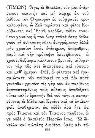 {ΤΙΜΩΝ} Ἄγε, ὦ δίκελλα, νῦν μοι ἐπίρ-
ρωσον σεαυτὴν καὶ μὴ κάμῃς ἐκ τοῦ
βάθους τὸν Θησαυρὸν ἐς τοὐμφανὲς προ-
καλουμένη. ὦ Ζεῦ τεράστιε καὶ φίλοι Κο-
ρύβαντες καὶ Ἑρμῆ κερδῷε, πόθεν τοσο-
ῦτον χρυσίον; ἦ που ὄναρ ταῦτά ἐστι; δέδια
γοῦν μὴ ἄνθρακας εὕρω ἀνεγρόμενος· ἀλλὰ
μὴν χρυσίον ἐστὶν ἐπίσημον, ὑπέρυθρον,
βαρὺ καὶ τὴν πρόσοψιν ὑπερήδιστον. ὦ
χρυσέ, δεξίωμα κάλλιστον βροτοῖς· αἰθόμε-
νον γὰρ πῦρ ἅτε διαπρέπεις καὶ νύκτωρ
καὶ μεθ' ἡμέραν. ἐλθέ, ὦ φίλτατε καὶ ἐρα-
σμιώτατε. νῦν πείθομαί γε καὶ ∆ία ποτὲ
γενέσθαι χρυσόν· τίς γὰρ οὐκ ἂν παρθένος
ἀναπεπταμένοις τοῖς κόλποις ὑπεδέξατο
οὕτω καλὸν ἐραστὴν διὰ τοῦ τέγους καταρ-
ρέοντα; ὦ Μίδα καὶ Κροῖσε καὶ τὰ ἐν ∆ελ-
φοῖς ἀναθήματα, ὡς οὐδὲν ἄρα ἦτε ὡς
πρὸς Τίμωνα καὶ τὸν Τίμωνος πλοῦτον, ᾧ
γε οὐδὲ ὁ βασιλεὺς Περσῶν ἴσος. Ὦ δί-
κελλα καὶ φιλτάτη διφθέρα, ὑμᾶς μὲν τῷ
614
 