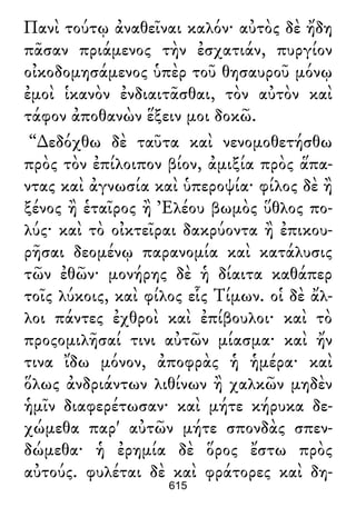 Πανὶ τούτῳ ἀναθεῖναι καλόν· αὐτὸς δὲ ἤδη
πᾶσαν πριάμενος τὴν ἐσχατιάν, πυργίον
οἰκοδομησάμενος ὑπὲρ τοῦ θησαυροῦ μόνῳ
ἐμοὶ ἱκανὸν ἐνδιαιτᾶσθαι, τὸν αὐτὸν καὶ
τάφον ἀποθανὼν ἕξειν μοι δοκῶ.
“∆εδόχθω δὲ ταῦτα καὶ νενομοθετήσθω
πρὸς τὸν ἐπίλοιπον βίον, ἀμιξία πρὸς ἅπα-
ντας καὶ ἀγνωσία καὶ ὑπεροψία· φίλος δὲ ἢ
ξένος ἢ ἑταῖρος ἢ Ἐλέου βωμὸς ὕθλος πο-
λύς· καὶ τὸ οἰκτεῖραι δακρύοντα ἢ ἐπικου-
ρῆσαι δεομένῳ παρανομία καὶ κατάλυσις
τῶν ἐθῶν· μονήρης δὲ ἡ δίαιτα καθάπερ
τοῖς λύκοις, καὶ φίλος εἷς Τίμων. οἱ δὲ ἄλ-
λοι πάντες ἐχθροὶ καὶ ἐπίβουλοι· καὶ τὸ
προςομιλῆσαί τινι αὐτῶν μίασμα· καὶ ἤν
τινα ἴδω μόνον, ἀποφρὰς ἡ ἡμέρα· καὶ
ὅλως ἀνδριάντων λιθίνων ἢ χαλκῶν μηδὲν
ἡμῖν διαφερέτωσαν· καὶ μήτε κήρυκα δε-
χώμεθα παρ' αὐτῶν μήτε σπονδὰς σπεν-
δώμεθα· ἡ ἐρημία δὲ ὅρος ἔστω πρὸς
αὐτούς. φυλέται δὲ καὶ φράτορες καὶ δη-
615
 
