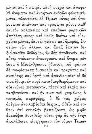 μόται καὶ ἡ πατρὶς αὐτὴ ψυχρὰ καὶ ἀνωφε-
λῆ ὀνόματα καὶ ἀνοήτων ἀνδρῶν φιλοτιμή-
ματα. πλουτείτω δὲ Τίμων μόνος καὶ ὑπε-
ροράτω ἁπάντων καὶ τρυφάτω μόνος καθ'
ἑαυτὸν κολακείας καὶ ἐπαίνων φορτικῶν
ἀπηλλαγμένος· καὶ θεοῖς θυέτω καὶ εὐω-
χείτω μόνος, ἑαυτῷ γείτων καὶ ὅμορος, ἐκ-
σείων τῶν ἄλλων. καὶ ἅπαξ ἑαυτὸν δε-
ξιώσασθαι δεδόχθω, ἢν δέῃ ἀποθανεῖν, καὶ
αὑτῷ στέφανον ἐπενεγκεῖν. καὶ ὄνομα μὲν
ἔστω ὁ Μισάνθρωπος ἥδιστον, τοῦ τρόπου
δὲ γνωρίσματα δυσκολία καὶ τραχύτης καὶ
σκαιότης καὶ ὀργὴ καὶ ἀπανθρωπία· εἰ δέ
τινα ἴδοιμι ἐν πυρὶ καταδιαφθειρόμενον καὶ
σβεννύναι ἱκετεύοντα, πίττῃ καὶ ἐλαίῳ κα-
τασβεννύναι· καὶ ἤν τινα τοῦ χειμῶνος ὁ
ποταμὸς παραφέρῃ, ὁ δὲ τὰς χεῖρας
ὀρέγων ἀντιλαβέσθαι δέηται, ὠθεῖν καὶ το-
ῦτον ἐπὶ κεφαλὴν βαπτίζοντα, ὡς μηδὲ
ἀνακύψαι δυνηθείη· οὕτω γὰρ ἂν τὴν ἴσην
ἀπολάβοιεν. εἰσηγήσατο τὸν νόμον Τίμων
616
 