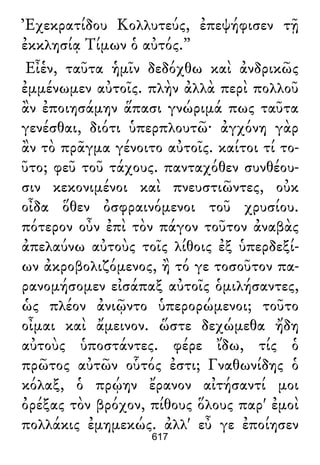 Ἐχεκρατίδου Κολλυτεύς, ἐπεψήφισεν τῇ
ἐκκλησίᾳ Τίμων ὁ αὐτός.”
Εἶἑν, ταῦτα ἡμῖν δεδόχθω καὶ ἀνδρικῶς
ἐμμένωμεν αὐτοῖς. πλὴν ἀλλὰ περὶ πολλοῦ
ἂν ἐποιησάμην ἅπασι γνώριμά πως ταῦτα
γενέσθαι, διότι ὑπερπλουτῶ· ἀγχόνη γὰρ
ἂν τὸ πρᾶγμα γένοιτο αὐτοῖς. καίτοι τί το-
ῦτο; φεῦ τοῦ τάχους. πανταχόθεν συνθέου-
σιν κεκονιμένοι καὶ πνευστιῶντες, οὐκ
οἶδα ὅθεν ὀσφραινόμενοι τοῦ χρυσίου.
πότερον οὖν ἐπὶ τὸν πάγον τοῦτον ἀναβὰς
ἀπελαύνω αὐτοὺς τοῖς λίθοις ἐξ ὑπερδεξί-
ων ἀκροβολιζόμενος, ἢ τό γε τοσοῦτον πα-
ρανομήσομεν εἰσάπαξ αὐτοῖς ὁμιλήσαντες,
ὡς πλέον ἀνιῷντο ὑπερορώμενοι; τοῦτο
οἶμαι καὶ ἄμεινον. ὥστε δεχώμεθα ἤδη
αὐτοὺς ὑποστάντες. φέρε ἴδω, τίς ὁ
πρῶτος αὐτῶν οὗτός ἐστι; Γναθωνίδης ὁ
κόλαξ, ὁ πρῴην ἔρανον αἰτήσαντί μοι
ὀρέξας τὸν βρόχον, πίθους ὅλους παρ' ἐμοὶ
πολλάκις ἐμημεκώς. ἀλλ' εὖ γε ἐποίησεν
617
 