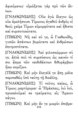 ἀφικόμενος· οἰμώξεται γὰρ πρὸ τῶν ἄλ-
λων.
{ΓΝΑΘΩΝΙ∆ΗΣ} Οὐκ ἐγὼ ἔλεγον ὡς
οὐκ ἀμελήσουσι Τίμωνος ἀγαθοῦ ἀνδρὸς οἱ
θεοί; χαῖρε Τίμων εὐμορφότατε καὶ ἥδιστε
καὶ συμποτικώτατε.
{ΤΙΜΩΝ} Νὴ καὶ σύ γε, ὦ Γναθωνίδη,
γυπῶν ἁπάντων βορώτατε καὶ ἀνθρώπων
ἐπιτριπτότατε.
{ΓΝΑΘΩΝΙ∆ΗΣ} Ἀεὶ φιλοσκώμμων σύ
γε. ἀλλὰ ποῦ τὸ συμπόσιον; ὡς καινόν τί
σοι ᾆσμα τῶν νεοδιδάκτων διθυράμβων
ἥκω κομίζων.
{ΤΙΜΩΝ} Καὶ μὴν ἐλεγεῖά γε ᾄσῃ μάλα
περιπαθῶς ὑπὸ ταύτῃ τῇ δικέλλῃ.
{ΓΝΑΘΩΝΙ∆ΗΣ} Τί τοῦτο; παίεις, ὦ
Τίμων; μαρτύρομαι· ὦ Ἡράκλεις, ἰοὺ ἰού,
προκαλοῦμαί σε τραύματος εἰς Ἄρειον
πάγον.
{ΤΙΜΩΝ} Καὶ μὴν ἄν γε μικρὸν ἐπιβρα-
618
 