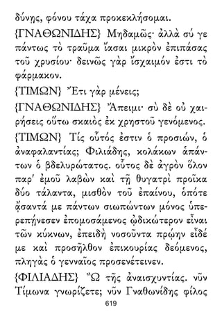 δύνῃς, φόνου τάχα προκεκλήσομαι.
{ΓΝΑΘΩΝΙ∆ΗΣ} Μηδαμῶς· ἀλλὰ σύ γε
πάντως τὸ τραῦμα ἴασαι μικρὸν ἐπιπάσας
τοῦ χρυσίου· δεινῶς γὰρ ἴσχαιμόν ἐστι τὸ
φάρμακον.
{ΤΙΜΩΝ} Ἔτι γὰρ μένεις;
{ΓΝΑΘΩΝΙ∆ΗΣ} Ἄπειμι· σὺ δὲ οὐ χαι-
ρήσεις οὕτω σκαιὸς ἐκ χρηστοῦ γενόμενος.
{ΤΙΜΩΝ} Τίς οὗτός ἐστιν ὁ προσιών, ὁ
ἀναφαλαντίας; Φιλιάδης, κολάκων ἁπάν-
των ὁ βδελυρώτατος. οὗτος δὲ ἀγρὸν ὅλον
παρ' ἐμοῦ λαβὼν καὶ τῇ θυγατρὶ προῖκα
δύο τάλαντα, μισθὸν τοῦ ἐπαίνου, ὁπότε
ᾄσαντά με πάντων σιωπώντων μόνος ὑπε-
ρεπῄνεσεν ἐπομοσάμενος ᾠδικώτερον εἶναι
τῶν κύκνων, ἐπειδὴ νοσοῦντα πρῴην εἶδέ
με καὶ προσῆλθον ἐπικουρίας δεόμενος,
πληγὰς ὁ γενναῖος προσενέτεινεν.
{ΦΙΛΙΑ∆ΗΣ} Ὢ τῆς ἀναισχυντίας. νῦν
Τίμωνα γνωρίζετε; νῦν Γναθωνίδης φίλος
619
 