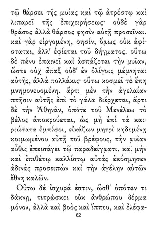 τῷ θάρσει τῆς μυίας καὶ τῷ ἀτρέστῳ καὶ
λιπαρεῖ τῆς ἐπιχειρήσεως· οὐδὲ γὰρ
θράσος ἀλλὰ θάρσος φησὶν αὐτῇ προσεῖναι.
καὶ γὰρ εἰργομένη, φησίν, ὅμως οὐκ ἀφί-
σταται, ἀλλ' ἐφίεται τοῦ δήγματος. οὕτω
δὲ πάνυ ἐπαινεῖ καὶ ἀσπάζεται τὴν μυῖαν,
ὥστε οὐχ ἅπαξ οὐδ' ἐν ὀλίγοις μέμνηται
αὐτῆς, ἀλλὰ πολλάκις· οὕτω κοσμεῖ τὰ ἔπη
μνημονευομένη. ἄρτι μὲν τὴν ἀγελαίαν
πτῆσιν αὐτῆς ἐπὶ τὸ γάλα διέρχεται, ἄρτι
δὲ τὴν Ἀθηνᾶν, ὁπότε τοῦ Μενέλεω τὸ
βέλος ἀποκρούεται, ὡς μὴ ἐπὶ τὰ και-
ριώτατα ἐμπέσοι, εἰκάζων μητρὶ κηδομένῃ
κοιμωμένου αὐτῇ τοῦ βρέφους, τὴν μυῖαν
αὖθις ἐπεισάγει τῷ παραδείγματι. καὶ μὴν
καὶ ἐπιθέτῳ καλλίστῳ αὐτὰς ἐκόσμησεν
ἀδινὰς προσειπὼν καὶ τὴν ἀγέλην αὐτῶν
ἔθνη καλῶν.
Οὕτω δὲ ἰσχυρά ἐστιν, ὥσθ' ὁπόταν τι
δάκνῃ, τιτρώσκει οὐκ ἀνθρώπου δέρμα
μόνον, ἀλλὰ καὶ βοὸς καὶ ἵππου, καὶ ἐλέφα-
62
 