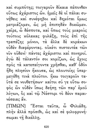 καὶ συμπότης; τοιγαροῦν δίκαια πέπονθεν
οὕτως ἀχάριστος ὤν. ἡμεῖς δὲ οἱ πάλαι συ-
νήθεις καὶ συνέφηβοι καὶ δημόται ὅμως
μετριάζομεν, ὡς μὴ ἐπιπηδᾶν δοκῶμεν.
χαῖρε, ὦ δέσποτα, καὶ ὅπως τοὺς μιαροὺς
τούτους κόλακας φυλάξῃ, τοὺς ἐπὶ τῆς
τραπέζης μόνον, τὰ ἄλλα δὲ κοράκων
οὐδὲν διαφέροντας. οὐκέτι πιστευτέα τῶν
νῦν οὐδενί· πάντες ἀχάριστοι καὶ πονηροί.
ἐγὼ δὲ τάλαντόν σοι κομίζων, ὡς ἔχοις
πρὸς τὰ κατεπείγοντα χρῆσθαι, καθ' ὁδὸν
ἤδη πλησίον ἤκουσα, ὡς πλουτοίης ὑπερ-
μεγέθη τινὰ πλοῦτον. ἥκω τοιγαροῦν τα-
ῦτά σε νουθετήσων· καίτοι σύ γε οὕτω σο-
φὸς ὢν οὐδὲν ἴσως δεήσῃ τῶν παρ' ἐμοῦ
λόγων, ὃς καὶ τῷ Νέστορι τὸ δέον παραι-
νέσειας ἄν.
{ΤΙΜΩΝ} Ἔσται ταῦτα, ὦ Φιλιάδη.
πλὴν ἀλλὰ πρόσιθι, ὡς καὶ σὲ φιλοφρονή-
σωμαι τῇ δικέλλῃ.
620
 