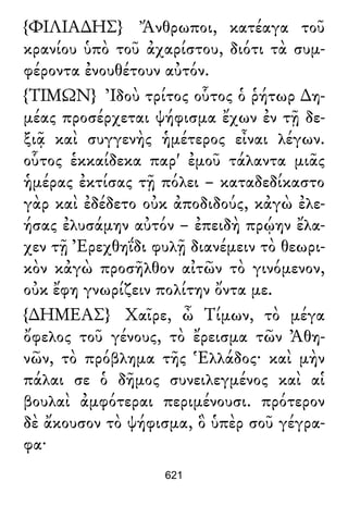 {ΦΙΛΙΑ∆ΗΣ} Ἄνθρωποι, κατέαγα τοῦ
κρανίου ὑπὸ τοῦ ἀχαρίστου, διότι τὰ συμ-
φέροντα ἐνουθέτουν αὐτόν.
{ΤΙΜΩΝ} Ἰδοὺ τρίτος οὗτος ὁ ῥήτωρ ∆η-
μέας προσέρχεται ψήφισμα ἔχων ἐν τῇ δε-
ξιᾷ καὶ συγγενὴς ἡμέτερος εἶναι λέγων.
οὗτος ἑκκαίδεκα παρ' ἐμοῦ τάλαντα μιᾶς
ἡμέρας ἐκτίσας τῇ πόλει – καταδεδίκαστο
γὰρ καὶ ἐδέδετο οὐκ ἀποδιδούς, κἀγὼ ἐλε-
ήσας ἐλυσάμην αὐτόν – ἐπειδὴ πρῴην ἔλα-
χεν τῇ Ἐρεχθηΐδι φυλῇ διανέμειν τὸ θεωρι-
κὸν κἀγὼ προσῆλθον αἰτῶν τὸ γινόμενον,
οὐκ ἔφη γνωρίζειν πολίτην ὄντα με.
{∆ΗΜΕΑΣ} Χαῖρε, ὦ Τίμων, τὸ μέγα
ὄφελος τοῦ γένους, τὸ ἔρεισμα τῶν Ἀθη-
νῶν, τὸ πρόβλημα τῆς Ἑλλάδος· καὶ μὴν
πάλαι σε ὁ δῆμος συνειλεγμένος καὶ αἱ
βουλαὶ ἀμφότεραι περιμένουσι. πρότερον
δὲ ἄκουσον τὸ ψήφισμα, ὃ ὑπὲρ σοῦ γέγρα-
φα·
621
 