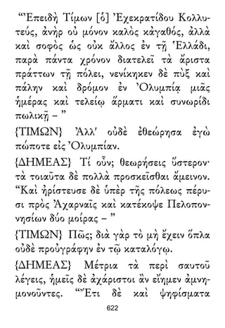 “Ἐπειδὴ Τίμων [ὁ] Ἐχεκρατίδου Κολλυ-
τεύς, ἀνὴρ οὐ μόνον καλὸς κἀγαθός, ἀλλὰ
καὶ σοφὸς ὡς οὐκ ἄλλος ἐν τῇ Ἑλλάδι,
παρὰ πάντα χρόνον διατελεῖ τὰ ἄριστα
πράττων τῇ πόλει, νενίκηκεν δὲ πὺξ καὶ
πάλην καὶ δρόμον ἐν Ὀλυμπίᾳ μιᾶς
ἡμέρας καὶ τελείῳ ἅρματι καὶ συνωρίδι
πωλικῇ – ”
{ΤΙΜΩΝ} Ἀλλ' οὐδὲ ἐθεώρησα ἐγὼ
πώποτε εἰς Ὀλυμπίαν.
{∆ΗΜΕΑΣ} Τί οὖν; θεωρήσεις ὕστερον·
τὰ τοιαῦτα δὲ πολλὰ προσκεῖσθαι ἄμεινον.
“Καὶ ἠρίστευσε δὲ ὑπὲρ τῆς πόλεως πέρυ-
σι πρὸς Ἀχαρναῖς καὶ κατέκοψε Πελοπον-
νησίων δύο μοίρας – ”
{ΤΙΜΩΝ} Πῶς; διὰ γὰρ τὸ μὴ ἔχειν ὅπλα
οὐδὲ προὐγράφην ἐν τῷ καταλόγῳ.
{∆ΗΜΕΑΣ} Μέτρια τὰ περὶ σαυτοῦ
λέγεις, ἡμεῖς δὲ ἀχάριστοι ἂν εἴημεν ἀμνη-
μονοῦντες. “Ἔτι δὲ καὶ ψηφίσματα
622
 