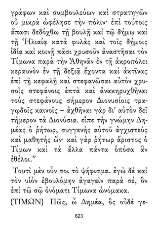 γράφων καὶ συμβουλεύων καὶ στρατηγῶν
οὐ μικρὰ ὠφέλησε τὴν πόλιν· ἐπὶ τούτοις
ἅπασι δεδόχθω τῇ βουλῇ καὶ τῷ δήμῳ καὶ
τῇ Ἡλιαίᾳ κατὰ φυλὰς καὶ τοῖς δήμοις
ἰδίᾳ καὶ κοινῇ πᾶσι χρυσοῦν ἀναστῆσαι τὸν
Τίμωνα παρὰ τὴν Ἀθηνᾶν ἐν τῇ ἀκροπόλει
κεραυνὸν ἐν τῇ δεξιᾷ ἔχοντα καὶ ἀκτῖνας
ἐπὶ τῇ κεφαλῇ καὶ στεφανῶσαι αὐτὸν χρυ-
σοῖς στεφάνοις ἑπτὰ καὶ ἀνακηρυχθῆναι
τοὺς στεφάνους σήμερον ∆ιονυσίοις τρα-
γῳδοῖς καινοῖς – ἀχθῆναι γὰρ δι' αὐτὸν δεῖ
τήμερον τὰ ∆ιονύσια. εἶπε τὴν γνώμην ∆η-
μέας ὁ ῥήτωρ, συγγενὴς αὐτοῦ ἀγχιστεὺς
καὶ μαθητὴς ὤν· καὶ γὰρ ῥήτωρ ἄριστος ὁ
Τίμων καὶ τὰ ἄλλα πάντα ὁπόσα ἂν
ἐθέλοι.”
Τουτὶ μὲν οὖν σοι τὸ ψήφισμα. ἐγὼ δὲ καὶ
τὸν υἱὸν ἐβουλόμην ἀγαγεῖν παρὰ σέ, ὃν
ἐπὶ τῷ σῷ ὀνόματι Τίμωνα ὠνόμακα.
{ΤΙΜΩΝ} Πῶς, ὦ ∆ημέα, ὃς οὐδὲ γε-
623
 