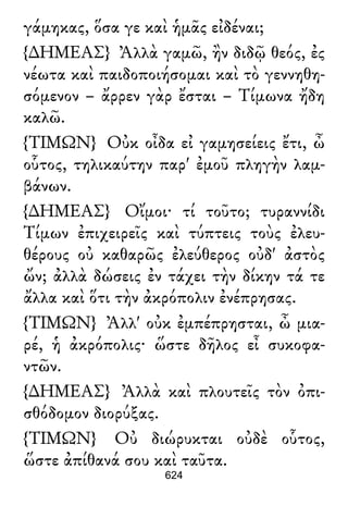 γάμηκας, ὅσα γε καὶ ἡμᾶς εἰδέναι;
{∆ΗΜΕΑΣ} Ἀλλὰ γαμῶ, ἢν διδῷ θεός, ἐς
νέωτα καὶ παιδοποιήσομαι καὶ τὸ γεννηθη-
σόμενον – ἄρρεν γὰρ ἔσται – Τίμωνα ἤδη
καλῶ.
{ΤΙΜΩΝ} Οὐκ οἶδα εἰ γαμησείεις ἔτι, ὦ
οὗτος, τηλικαύτην παρ' ἐμοῦ πληγὴν λαμ-
βάνων.
{∆ΗΜΕΑΣ} Οἴμοι· τί τοῦτο; τυραννίδι
Τίμων ἐπιχειρεῖς καὶ τύπτεις τοὺς ἐλευ-
θέρους οὐ καθαρῶς ἐλεύθερος οὐδ' ἀστὸς
ὤν; ἀλλὰ δώσεις ἐν τάχει τὴν δίκην τά τε
ἄλλα καὶ ὅτι τὴν ἀκρόπολιν ἐνέπρησας.
{ΤΙΜΩΝ} Ἀλλ' οὐκ ἐμπέπρησται, ὦ μια-
ρέ, ἡ ἀκρόπολις· ὥστε δῆλος εἶ συκοφα-
ντῶν.
{∆ΗΜΕΑΣ} Ἀλλὰ καὶ πλουτεῖς τὸν ὀπι-
σθόδομον διορύξας.
{ΤΙΜΩΝ} Οὐ διώρυκται οὐδὲ οὗτος,
ὥστε ἀπίθανά σου καὶ ταῦτα.
624
 