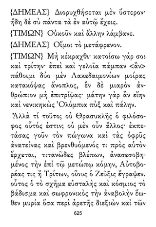 {∆ΗΜΕΑΣ} ∆ιορυχθήσεται μὲν ὕστερον·
ἤδη δὲ σὺ πάντα τὰ ἐν αὐτῷ ἔχεις.
{ΤΙΜΩΝ} Οὐκοῦν καὶ ἄλλην λάμβανε.
{∆ΗΜΕΑΣ} Οἴμοι τὸ μετάφρενον.
{ΤΙΜΩΝ} Μὴ κέκραχθι· κατοίσω γάρ σοι
καὶ τρίτην· ἐπεὶ καὶ γελοῖα πάμπαν <ἂν>
πάθοιμι δύο μὲν Λακεδαιμονίων μοίρας
κατακόψας ἄνοπλος, ἓν δὲ μιαρὸν ἀν-
θρώπιον μὴ ἐπιτρίψας· μάτην γὰρ ἂν εἴην
καὶ νενικηκὼς Ὀλύμπια πὺξ καὶ πάλην.
Ἀλλὰ τί τοῦτο; οὐ Θρασυκλῆς ὁ φιλόσο-
φος οὗτός ἐστιν; οὐ μὲν οὖν ἄλλος· ἐκπε-
τάσας γοῦν τὸν πώγωνα καὶ τὰς ὀφρῦς
ἀνατείνας καὶ βρενθυόμενός τι πρὸς αὑτὸν
ἔρχεται, τιτανῶδες βλέπων, ἀνασεσοβη-
μένος τὴν ἐπὶ τῷ μετώπῳ κόμην, Αὐτοβο-
ρέας τις ἢ Τρίτων, οἵους ὁ Ζεῦξις ἔγραψεν.
οὗτος ὁ τὸ σχῆμα εὐσταλὴς καὶ κόσμιος τὸ
βάδισμα καὶ σωφρονικὸς τὴν ἀναβολὴν ἕω-
θεν μυρία ὅσα περὶ ἀρετῆς διεξιὼν καὶ τῶν
625
 