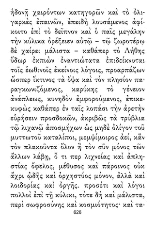 ἡδονῇ χαιρόντων κατηγορῶν καὶ τὸ ὀλι-
γαρκὲς ἐπαινῶν, ἐπειδὴ λουσάμενος ἀφί-
κοιτο ἐπὶ τὸ δεῖπνον καὶ ὁ παῖς μεγάλην
τὴν κύλικα ὀρέξειεν αὐτῷ – τῷ ζωροτέρῳ
δὲ χαίρει μάλιστα – καθάπερ τὸ Λήθης
ὕδωρ ἐκπιὼν ἐναντιώτατα ἐπιδείκνυται
τοῖς ἑωθινοῖς ἐκείνοις λόγοις, προαρπάζων
ὥσπερ ἴκτινος τὰ ὄψα καὶ τὸν πλησίον πα-
ραγκωνιζόμενος, καρύκης τὸ γένειον
ἀνάπλεως, κυνηδὸν ἐμφορούμενος, ἐπικε-
κυφὼς καθάπερ ἐν ταῖς λοπάσι τὴν ἀρετὴν
εὑρήσειν προσδοκῶν, ἀκριβῶς τὰ τρύβλια
τῷ λιχανῷ ἀποσμήχων ὡς μηδὲ ὀλίγον τοῦ
μυττωτοῦ καταλίποι, μεμψίμοιρος ἀεί, κἂν
τὸν πλακοῦντα ὅλον ἢ τὸν σῦν μόνος τῶν
ἄλλων λάβῃ, ὅ τι περ λιχνείας καὶ ἀπλη-
στίας ὄφελος, μέθυσος καὶ πάροινος οὐκ
ἄχρι ᾠδῆς καὶ ὀρχηστύος μόνον, ἀλλὰ καὶ
λοιδορίας καὶ ὀργῆς. προσέτι καὶ λόγοι
πολλοὶ ἐπὶ τῇ κύλικι, τότε δὴ καὶ μάλιστα,
περὶ σωφροσύνης καὶ κοσμιότητος· καὶ τα-
626
 