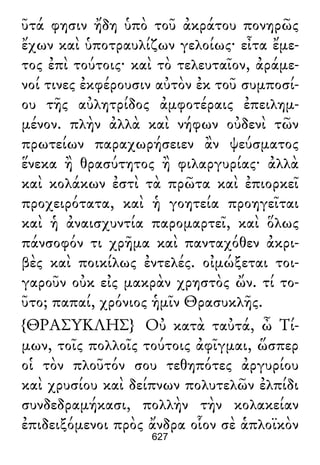ῦτά φησιν ἤδη ὑπὸ τοῦ ἀκράτου πονηρῶς
ἔχων καὶ ὑποτραυλίζων γελοίως· εἶτα ἔμε-
τος ἐπὶ τούτοις· καὶ τὸ τελευταῖον, ἀράμε-
νοί τινες ἐκφέρουσιν αὐτὸν ἐκ τοῦ συμποσί-
ου τῆς αὐλητρίδος ἀμφοτέραις ἐπειλημ-
μένον. πλὴν ἀλλὰ καὶ νήφων οὐδενὶ τῶν
πρωτείων παραχωρήσειεν ἂν ψεύσματος
ἕνεκα ἢ θρασύτητος ἢ φιλαργυρίας· ἀλλὰ
καὶ κολάκων ἐστὶ τὰ πρῶτα καὶ ἐπιορκεῖ
προχειρότατα, καὶ ἡ γοητεία προηγεῖται
καὶ ἡ ἀναισχυντία παρομαρτεῖ, καὶ ὅλως
πάνσοφόν τι χρῆμα καὶ πανταχόθεν ἀκρι-
βὲς καὶ ποικίλως ἐντελές. οἰμώξεται τοι-
γαροῦν οὐκ εἰς μακρὰν χρηστὸς ὤν. τί το-
ῦτο; παπαί, χρόνιος ἡμῖν Θρασυκλῆς.
{ΘΡΑΣΥΚΛΗΣ} Οὐ κατὰ ταὐτά, ὦ Τί-
μων, τοῖς πολλοῖς τούτοις ἀφῖγμαι, ὥσπερ
οἱ τὸν πλοῦτόν σου τεθηπότες ἀργυρίου
καὶ χρυσίου καὶ δείπνων πολυτελῶν ἐλπίδι
συνδεδραμήκασι, πολλὴν τὴν κολακείαν
ἐπιδειξόμενοι πρὸς ἄνδρα οἷον σὲ ἁπλοϊκὸν
627
 