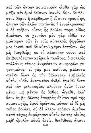 καὶ τῶν ὄντων κοινωνικόν· οἶσθα γὰρ ὡς
μᾶζα μὲν ἐμοὶ δεῖπνον ἱκανόν, ὄψον δὲ ἥδι-
στον θύμον ἢ κάρδαμον ἢ εἴ ποτε τρυφῴην,
ὀλίγον τῶν ἁλῶν· ποτὸν δὲ ἡ ἐννεάκρουνος·
ὁ δὲ τρίβων οὗτος ἧς βούλει πορφυρίδος
ἀμείνων. τὸ χρυσίον μὲν γὰρ οὐδὲν τι-
μιώτερον τῶν ἐν τοῖς αἰγιαλοῖς ψηφίδων
μοι δοκεῖ. σοῦ δὲ αὐτοῦ χάριν ἐστάλην, ὡς
μὴ διαφθείρῃ σε τὸ κάκιστον τοῦτο καὶ
ἐπιβουλότατον κτῆμα ὁ πλοῦτος, ὁ πολλοῖς
πολλάκις αἴτιος ἀνηκέστων συμφορῶν γε-
γενημένος· εἰ γάρ μοι πείθοιο, μάλιστα
<μὲν> ὅλον ἐς τὴν θάλατταν ἐμβαλεῖς
αὐτὸν οὐδὲν ἀναγκαῖον ἀνδρὶ ἀγαθῷ ὄντα
καὶ τὸν φιλοσοφίας πλοῦτον ὁρᾶν δυνα-
μένῳ· μὴ μέντοι ἐς βάθος, ὦγαθέ, ἀλλ'
ὅσον ἐς βουβῶνας ἐπεμβὰς ὀλίγον πρὸ τῆς
κυματωγῆς, ἐμοῦ ὁρῶντος μόνου· εἰ δὲ μὴ
τοῦτο βούλει, σὺ δὲ ἄλλον τρόπον ἀμείνω
κατὰ τάχος ἐκφόρησον αὐτὸν ἐκ τῆς οἰκίας
μηδ' ὀβολὸν αὑτῷ ἀνείς, διαδιδοὺς ἅπασι
628
 