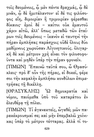 τοῖς δεομένοις, ᾧ μὲν πέντε δραχμάς, ᾧ δὲ
μνᾶν, ᾧ δὲ ἡμιτάλαντον· εἰ δέ τις φιλόσο-
φος εἴη, διμοιρίαν ἢ τριμοιρίαν φέρεσθαι
δίκαιος· ἐμοὶ δέ – καίτοι οὐκ ἐμαυτοῦ
χάριν αἰτῶ, ἀλλ' ὅπως μεταδῶ τῶν ἑταί-
ρων τοῖς δεομένοις – ἱκανὸν εἰ ταυτηνὶ τὴν
πήραν ἐμπλήσας παράσχοις οὐδὲ ὅλους δύο
μεδίμνους χωροῦσαν Αἰγινητικούς. ὀλιγαρ-
κῆ δὲ καὶ μέτριον χρὴ εἶναι τὸν φιλοσοφο-
ῦντα καὶ μηδὲν ὑπὲρ τὴν πήραν φρονεῖν.
{ΤΙΜΩΝ} Ἐπαινῶ ταῦτά σου, ὦ Θρασύ-
κλεις· πρὸ δ' οὖν τῆς πήρας, εἰ δοκεῖ, φέρε
σοι τὴν κεφαλὴν ἐμπλήσω κονδύλων ἐπιμε-
τρήσας τῇ δικέλλῃ.
{ΘΡΑΣΥΚΛΗΣ} Ὦ δημοκρατία καὶ
νόμοι, παιόμεθα ὑπὸ τοῦ καταράτου ἐν
ἐλευθέρᾳ τῇ πόλει.
{ΤΙΜΩΝ} Τί ἀγανακτεῖς, ὦγαθέ; μῶν πα-
ρακέκρουσμαί σε; καὶ μὴν ἐπεμβαλῶ χοίνι-
κας ὑπὲρ τὸ μέτρον τέτταρας. ἀλλὰ τί το-
629
 