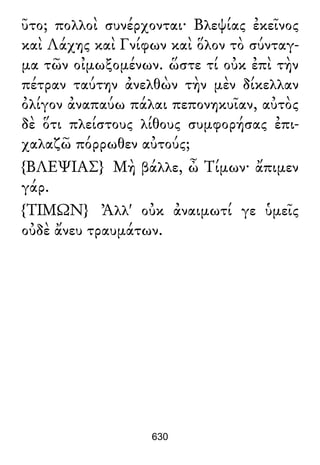 ῦτο; πολλοὶ συνέρχονται· Βλεψίας ἐκεῖνος
καὶ Λάχης καὶ Γνίφων καὶ ὅλον τὸ σύνταγ-
μα τῶν οἰμωξομένων. ὥστε τί οὐκ ἐπὶ τὴν
πέτραν ταύτην ἀνελθὼν τὴν μὲν δίκελλαν
ὀλίγον ἀναπαύω πάλαι πεπονηκυῖαν, αὐτὸς
δὲ ὅτι πλείστους λίθους συμφορήσας ἐπι-
χαλαζῶ πόρρωθεν αὐτούς;
{ΒΛΕΨΙΑΣ} Μὴ βάλλε, ὦ Τίμων· ἄπιμεν
γάρ.
{ΤΙΜΩΝ} Ἀλλ' οὐκ ἀναιμωτί γε ὑμεῖς
οὐδὲ ἄνευ τραυμάτων.
630
 