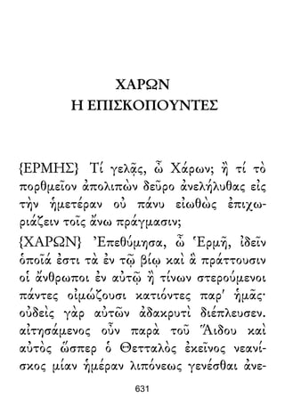 ΧΑΡΩΝ
Η ΕΠΙΣΚΟΠΟΥΝΤΕΣ
{ΕΡΜΗΣ} Τί γελᾷς, ὦ Χάρων; ἢ τί τὸ
πορθμεῖον ἀπολιπὼν δεῦρο ἀνελήλυθας εἰς
τὴν ἡμετέραν οὐ πάνυ εἰωθὼς ἐπιχω-
ριάζειν τοῖς ἄνω πράγμασιν;
{ΧΑΡΩΝ} Ἐπεθύμησα, ὦ Ἑρμῆ, ἰδεῖν
ὁποῖά ἐστι τὰ ἐν τῷ βίῳ καὶ ἃ πράττουσιν
οἱ ἄνθρωποι ἐν αὐτῷ ἢ τίνων στερούμενοι
πάντες οἰμώζουσι κατιόντες παρ' ἡμᾶς·
οὐδεὶς γὰρ αὐτῶν ἀδακρυτὶ διέπλευσεν.
αἰτησάμενος οὖν παρὰ τοῦ Ἅιδου καὶ
αὐτὸς ὥσπερ ὁ Θετταλὸς ἐκεῖνος νεανί-
σκος μίαν ἡμέραν λιπόνεως γενέσθαι ἀνε-
631
 