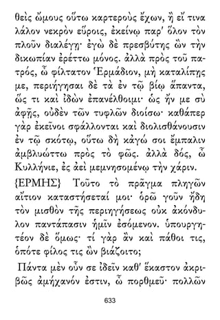 θεὶς ὤμους οὕτω καρτεροὺς ἔχων, ἢ εἴ τινα
λάλον νεκρὸν εὕροις, ἐκείνῳ παρ' ὅλον τὸν
πλοῦν διαλέγῃ· ἐγὼ δὲ πρεσβύτης ὢν τὴν
δικωπίαν ἐρέττω μόνος. ἀλλὰ πρὸς τοῦ πα-
τρός, ὦ φίλτατον Ἑρμάδιον, μὴ καταλίπῃς
με, περιήγησαι δὲ τὰ ἐν τῷ βίῳ ἅπαντα,
ὥς τι καὶ ἰδὼν ἐπανέλθοιμι· ὡς ἤν με σὺ
ἀφῇς, οὐδὲν τῶν τυφλῶν διοίσω· καθάπερ
γὰρ ἐκεῖνοι σφάλλονται καὶ διολισθάνουσιν
ἐν τῷ σκότῳ, οὕτω δὴ κἀγώ σοι ἔμπαλιν
ἀμβλυώττω πρὸς τὸ φῶς. ἀλλὰ δός, ὦ
Κυλλήνιε, ἐς ἀεὶ μεμνησομένῳ τὴν χάριν.
{ΕΡΜΗΣ} Τοῦτο τὸ πρᾶγμα πληγῶν
αἴτιον καταστήσεταί μοι· ὁρῶ γοῦν ἤδη
τὸν μισθὸν τῆς περιηγήσεως οὐκ ἀκόνδυ-
λον παντάπασιν ἡμῖν ἐσόμενον. ὑπουργη-
τέον δὲ ὅμως· τί γὰρ ἂν καὶ πάθοι τις,
ὁπότε φίλος τις ὢν βιάζοιτο;
Πάντα μὲν οὖν σε ἰδεῖν καθ' ἕκαστον ἀκρι-
βῶς ἀμήχανόν ἐστιν, ὦ πορθμεῦ· πολλῶν
633
 