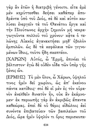 γὰρ ἂν ἐτῶν ἡ διατριβὴ γένοιτο. εἶτα ἐμὲ
μὲν κηρύττεσθαι δεήσει καθάπερ ἀπο-
δράντα ὑπὸ τοῦ ∆ιός, σὲ δὲ καὶ αὐτὸν κω-
λύσει ἐνεργεῖν τὰ τοῦ Θανάτου ἔργα καὶ
τὴν Πλούτωνος ἀρχὴν ζημιοῦν μὴ νεκρα-
γωγοῦντα πολλοῦ τοῦ χρόνου· κᾆτα ὁ τε-
λώνης Αἰακὸς ἀγανακτήσει μηδ' ὀβολὸν
ἐμπολῶν. ὡς δὲ τὰ κεφάλαια τῶν γιγνο-
μένων ἴδοις, τοῦτο ἤδη σκεπτέον.
{ΧΑΡΩΝ} Αὐτός, ὦ Ἑρμῆ, ἐπινόει τὸ
βέλτιστον· ἐγὼ δὲ οὐδὲν οἶδα τῶν ὑπὲρ γῆς
ξένος ὤν.
{ΕΡΜΗΣ} Τὸ μὲν ὅλον, ὦ Χάρων, ὑψηλοῦ
τινος ἡμῖν δεῖ χωρίου, ὡς ἀπ' ἐκείνου
πάντα κατίδοις· σοὶ δὲ εἰ μὲν ἐς τὸν οὐρα-
νὸν ἀνελθεῖν δυνατὸν ἦν, οὐκ ἂν ἐκάμνο-
μεν· ἐκ περιωπῆς γὰρ ἂν ἀκριβῶς ἅπαντα
καθεώρας. ἐπεὶ δὲ οὐ θέμις εἰδώλοις ἀεὶ
συνόντα ἐπιβατεύειν τῶν βασιλείων τοῦ
∆ιός, ὥρα ἡμῖν ὑψηλόν τι ὄρος περισκοπε-
634
 