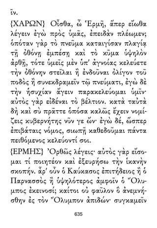 ῖν.
{ΧΑΡΩΝ} Οἶσθα, ὦ Ἑρμῆ, ἅπερ εἴωθα
λέγειν ἐγὼ πρὸς ὑμᾶς, ἐπειδὰν πλέωμεν;
ὁπόταν γὰρ τὸ πνεῦμα καταιγίσαν πλαγίᾳ
τῇ ὀθόνῃ ἐμπέσῃ καὶ τὸ κῦμα ὑψηλὸν
ἀρθῇ, τότε ὑμεῖς μὲν ὑπ' ἀγνοίας κελεύετε
τὴν ὀθόνην στεῖλαι ἢ ἐνδοῦναι ὀλίγον τοῦ
ποδὸς ἢ συνεκδραμεῖν τῷ πνεύματι, ἐγὼ δὲ
τὴν ἡσυχίαν ἄγειν παρακελεύομαι ὑμῖν·
αὐτὸς γὰρ εἰδέναι τὸ βέλτιον. κατὰ ταὐτὰ
δὴ καὶ σὺ πρᾶττε ὁπόσα καλῶς ἔχειν νομί-
ζεις κυβερνήτης νῦν γε ὤν· ἐγὼ δέ, ὥσπερ
ἐπιβάταις νόμος, σιωπῇ καθεδοῦμαι πάντα
πειθόμενος κελεύοντί σοι.
{ΕΡΜΗΣ} Ὀρθῶς λέγεις· αὐτὸς γὰρ εἴσο-
μαι τί ποιητέον καὶ ἐξευρήσω τὴν ἱκανὴν
σκοπήν. ἆρ' οὖν ὁ Καύκασος ἐπιτήδειος ἢ ὁ
Παρνασσὸς ἢ ὑψηλότερος ἀμφοῖν ὁ Ὄλυ-
μπος ἐκεινοσί; καίτοι οὐ φαῦλον ὃ ἀνεμνή-
σθην ἐς τὸν Ὄλυμπον ἀπιδών· συγκαμεῖν
635
 