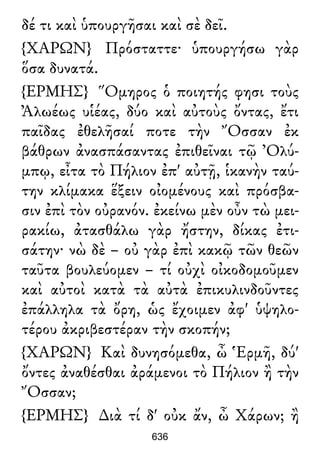 δέ τι καὶ ὑπουργῆσαι καὶ σὲ δεῖ.
{ΧΑΡΩΝ} Πρόσταττε· ὑπουργήσω γὰρ
ὅσα δυνατά.
{ΕΡΜΗΣ} Ὅμηρος ὁ ποιητής φησι τοὺς
Ἀλωέως υἱέας, δύο καὶ αὐτοὺς ὄντας, ἔτι
παῖδας ἐθελῆσαί ποτε τὴν Ὄσσαν ἐκ
βάθρων ἀνασπάσαντας ἐπιθεῖναι τῷ Ὀλύ-
μπῳ, εἶτα τὸ Πήλιον ἐπ' αὐτῇ, ἱκανὴν ταύ-
την κλίμακα ἕξειν οἰομένους καὶ πρόσβα-
σιν ἐπὶ τὸν οὐρανόν. ἐκείνω μὲν οὖν τὼ μει-
ρακίω, ἀτασθάλω γὰρ ἤστην, δίκας ἐτι-
σάτην· νὼ δὲ – οὐ γὰρ ἐπὶ κακῷ τῶν θεῶν
ταῦτα βουλεύομεν – τί οὐχὶ οἰκοδομοῦμεν
καὶ αὐτοὶ κατὰ τὰ αὐτὰ ἐπικυλινδοῦντες
ἐπάλληλα τὰ ὄρη, ὡς ἔχοιμεν ἀφ' ὑψηλο-
τέρου ἀκριβεστέραν τὴν σκοπήν;
{ΧΑΡΩΝ} Καὶ δυνησόμεθα, ὦ Ἑρμῆ, δύ'
ὄντες ἀναθέσθαι ἀράμενοι τὸ Πήλιον ἢ τὴν
Ὄσσαν;
{ΕΡΜΗΣ} ∆ιὰ τί δ' οὐκ ἄν, ὦ Χάρων; ἢ
636
 