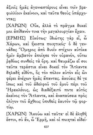 ἀξιοῖς ἡμᾶς ἀγεννεστέρους εἶναι τοῖν βρε-
φυλλίοιν ἐκείνοιν, καὶ ταῦτα θεοὺς ὑπάρχο-
ντας;
{ΧΑΡΩΝ} Οὔκ, ἀλλὰ τὸ πρᾶγμα δοκεῖ
μοι ἀπίθανόν τινα τὴν μεγαλουργίαν ἔχειν.
{ΕΡΜΗΣ} Εἰκότως· ἰδιώτης γὰρ εἶ, ὦ
Χάρων, καὶ ἥκιστα ποιητικός· ὁ δὲ γεν-
νάδας Ὅμηρος ἀπὸ δυοῖν στίχοιν αὐτίκα
ἡμῖν ἀμβατὸν ἐποίησε τὸν οὐρανόν, οὕτω
ῥᾳδίως συνθεὶς τὰ ὄρη. καὶ θαυμάζω εἴ σοι
ταῦτα τεράστια εἶναι δοκεῖ τὸν Ἄτλαντα
δηλαδὴ εἰδότι, ὃς τὸν πόλον αὐτὸν εἷς ὢν
φέρει ἀνέχων ἡμᾶς ἅπαντας. ἀκούεις δέ γε
ἴσως καὶ τοῦ ἀδελφοῦ τοῦ ἐμοῦ πέρι τοῦ
Ἡρακλέους, ὡς διαδέξαιτό ποτε αὐτὸς
ἐκεῖνος τὸν Ἄτλαντα, καὶ ἀναπαύσειε πρὸς
ὀλίγον τοῦ ἄχθους ὑποθεὶς ἑαυτὸν τῷ φορ-
τίῳ.
{ΧΑΡΩΝ} Ἀκούω καὶ ταῦτα· εἰ δὲ ἀληθῆ
ἔστιν, σὺ ἄν, ὦ Ἑρμῆ, καὶ οἱ ποιηταὶ εἰδεί-
637
 