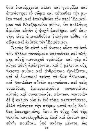 ῦσα ἐπανέρχεται πάλιν καὶ γνωρίζει καὶ
ἐπανίστησι τὸ σῶμα καὶ πέτεσθαι τὴν μυ-
ῖαν ποιεῖ, καὶ ἐπαληθεύει τὸν περὶ Ἑρμοτί-
μου τοῦ Κλαζομενίου μῦθον, ὅτι πολλάκις
ἀφιεῖσα αὐτὸν ἡ ψυχὴ ἀπεδήμει καθ' ἑαυ-
τήν, εἶτα ἐπανελθοῦσα ἐπλήρου αὖθις τὸ
σῶμα καὶ ἀνίστα τὸν Ἑρμότιμον.
Ἀργὸς δὲ αὐτὴ καὶ ἄνετος οὖσα τὰ ὑπὸ
τῶν ἄλλων πονούμενα καρποῦται καὶ πλή-
ρης αὐτῇ πανταχοῦ τράπεζα· καὶ γὰρ αἱ
αἶγες αὐτῇ ἀμέλγονται, καὶ ἡ μέλιττα οὐχ
ἥκιστα μυίαις καὶ ἀνθρώποις ἐργάζεται,
καὶ οἱ ὀψοποιοὶ ταύτῃ τὰ ὄψα ἡδύνουσι,
καὶ βασιλέων αὐτῶν προγεύεται καὶ ταῖς
τραπέζαις ἐμπεριπατοῦσα συνεστιᾶται
αὐτοῖς καὶ συναπολαύει πάντων. νεοττιὰν
δὲ ἢ καλιὰν οὐκ ἐν ἑνὶ τόπῳ κατεστήσατο,
ἀλλὰ πλάνητα τὴν πτῆσιν κατὰ τοὺς Σκύ-
θας ἐπανῃρημένη, ὅπου ἂν τύχῃ ὑπὸ τῆς
νυκτὸς καταληφθεῖσα, ἐκεῖ καὶ ἑστίαν καὶ
εὐνὴν ποιεῖται. ὑπὸ σκότῳ μέντοι, ὡς
64
 