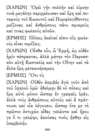 {ΧΑΡΩΝ} Ὁρῶ γῆν πολλὴν καὶ λίμνην
τινὰ μεγάλην περιρρέουσαν καὶ ὄρη καὶ πο-
ταμοὺς τοῦ Κωκυτοῦ καὶ Πυριφλεγέθοντος
μείζονας καὶ ἀνθρώπους πάνυ σμικροὺς
καί τινας φωλεοὺς αὐτῶν.
{ΕΡΜΗΣ} Πόλεις ἐκεῖναί εἰσιν οὓς φωλε-
οὺς εἶναι νομίζεις.
{ΧΑΡΩΝ} Οἶσθα οὖν, ὦ Ἑρμῆ, ὡς οὐδὲν
ἡμῖν πέπρακται, ἀλλὰ μάτην τὸν Παρνασ-
σὸν αὐτῇ Κασταλίᾳ καὶ τὴν Οἴτην καὶ τὰ
ἄλλα ὄρη μετεκινήσαμεν;
{ΕΡΜΗΣ} Ὅτι τί;
{ΧΑΡΩΝ} Οὐδὲν ἀκριβὲς ἐγὼ γοῦν ἀπὸ
τοῦ ὑψηλοῦ ὁρῶ· ἐδεόμην δὲ οὐ πόλεις καὶ
ὄρη αὐτὸ μόνον ὥσπερ ἐν γραφαῖς ὁρᾶν,
ἀλλὰ τοὺς ἀνθρώπους αὐτοὺς καὶ ἃ πράτ-
τουσι καὶ οἷα λέγουσιν. ὥσπερ ὅτε με τὸ
πρῶτον ἐντυχὼν εἶδες γελῶντα καὶ ἤρου
γε ὅ τι γελῴην, ἀκούσας τινὸς ἥσθην εἰς
ὑπερβολήν.
640
 