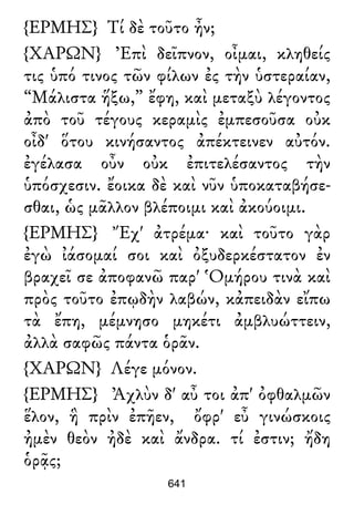 {ΕΡΜΗΣ} Τί δὲ τοῦτο ἦν;
{ΧΑΡΩΝ} Ἐπὶ δεῖπνον, οἶμαι, κληθείς
τις ὑπό τινος τῶν φίλων ἐς τὴν ὑστεραίαν,
“Μάλιστα ἥξω,” ἔφη, καὶ μεταξὺ λέγοντος
ἀπὸ τοῦ τέγους κεραμὶς ἐμπεσοῦσα οὐκ
οἶδ' ὅτου κινήσαντος ἀπέκτεινεν αὐτόν.
ἐγέλασα οὖν οὐκ ἐπιτελέσαντος τὴν
ὑπόσχεσιν. ἔοικα δὲ καὶ νῦν ὑποκαταβήσε-
σθαι, ὡς μᾶλλον βλέποιμι καὶ ἀκούοιμι.
{ΕΡΜΗΣ} Ἔχ' ἀτρέμα· καὶ τοῦτο γὰρ
ἐγὼ ἰάσομαί σοι καὶ ὀξυδερκέστατον ἐν
βραχεῖ σε ἀποφανῶ παρ' Ὁμήρου τινὰ καὶ
πρὸς τοῦτο ἐπῳδὴν λαβών, κἀπειδὰν εἴπω
τὰ ἔπη, μέμνησο μηκέτι ἀμβλυώττειν,
ἀλλὰ σαφῶς πάντα ὁρᾶν.
{ΧΑΡΩΝ} Λέγε μόνον.
{ΕΡΜΗΣ} Ἀχλὺν δ' αὖ τοι ἀπ' ὀφθαλμῶν
ἕλον, ἣ πρὶν ἐπῆεν, ὄφρ' εὖ γινώσκοις
ἠμὲν θεὸν ἠδὲ καὶ ἄνδρα. τί ἐστιν; ἤδη
ὁρᾷς;
641
 