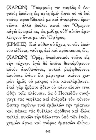 {ΧΑΡΩΝ} Ὑπερφυῶς γε· τυφλὸς ὁ Λυ-
γκεὺς ἐκεῖνος ὡς πρὸς ἐμέ· ὥστε σὺ τὸ ἐπὶ
τούτῳ προσδίδασκέ με καὶ ἀποκρίνου ἐρω-
τῶντι. ἀλλὰ βούλει κατὰ τὸν Ὅμηρον
κἀγὼ ἔρωμαί σε, ὡς μάθῃς οὐδ' αὐτὸν ἀμε-
λέτητον ὄντα με τῶν Ὁμήρου;
{ΕΡΜΗΣ} Καὶ πόθεν σὺ ἔχεις τι τῶν ἐκεί-
νου εἰδέναι, ναύτης ἀεὶ καὶ πρόσκωπος ὤν;
{ΧΑΡΩΝ} Ὁρᾷς, ὀνειδιστικὸν τοῦτο εἰς
τὴν τέχνην. ἐγὼ δὲ ὁπότε διεπόρθμευον
αὐτὸν ἀποθανόντα, πολλὰ ῥαψῳδοῦντος
ἀκούσας ἐνίων ἔτι μέμνημαι· καίτοι χει-
μὼν ἡμᾶς οὐ μικρὸς τότε κατελάμβανεν.
ἐπεὶ γὰρ ἤρξατο ᾄδειν οὐ πάνυ αἴσιόν τινα
ᾠδὴν τοῖς πλέουσιν, ὡς ὁ Ποσειδῶν συνή-
γαγε τὰς νεφέλας καὶ ἐτάραξε τὸν πόντον
ὥσπερ τορύνην τινὰ ἐμβαλὼν τὴν τρίαιναν
καὶ πάσας τὰς θυέλλας ὠρόθυνε καὶ ἄλλα
πολλά, κυκῶν τὴν θάλατταν ὑπὸ τῶν ἐπῶν,
χειμὼν ἄφνω καὶ γνόφος ἐμπεσὼν ὀλίγου
642
 