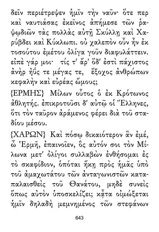 δεῖν περιέτρεψεν ἡμῖν τὴν ναῦν· ὅτε περ
καὶ ναυτιάσας ἐκεῖνος ἀπήμεσε τῶν ῥα-
ψῳδιῶν τὰς πολλὰς αὐτῇ Σκύλλῃ καὶ Χα-
ρύβδει καὶ Κύκλωπι. οὐ χαλεπὸν οὖν ἦν ἐκ
τοσούτου ἐμέτου ὀλίγα γοῦν διαφυλάττειν.
εἰπὲ γάρ μοι· τίς τ' ἄρ' ὅδ' ἐστὶ πάχιστος
ἀνὴρ ἠΰς τε μέγας τε, ἔξοχος ἀνθρώπων
κεφαλὴν καὶ εὐρέας ὤμους;
{ΕΡΜΗΣ} Μίλων οὗτος ὁ ἐκ Κρότωνος
ἀθλητής. ἐπικροτοῦσι δ' αὐτῷ οἱ Ἕλληνες,
ὅτι τὸν ταῦρον ἀράμενος φέρει διὰ τοῦ στα-
δίου μέσου.
{ΧΑΡΩΝ} Καὶ πόσῳ δικαιότερον ἂν ἐμέ,
ὦ Ἑρμῆ, ἐπαινοῖεν, ὃς αὐτόν σοι τὸν Μί-
λωνα μετ' ὀλίγοι συλλαβὼν ἐνθήσομαι ἐς
τὸ σκαφίδιον, ὁπόται ἥκῃ πρὸς ἡμᾶς ὑπὸ
τοῦ ἀμαχωτάτου τῶν ἀνταγωνιστῶν κατα-
παλαισθεὶς τοῦ Θανάτου, μηδὲ συνεὶς
ὅπως αὐτὸν ὑποσκελίζει; κᾆτα οἰμώξεται
ἡμῖν δηλαδὴ μεμνημένος τῶν στεφάνων
643
 