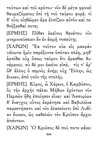τούτων καὶ τοῦ κρότου· νῦν δὲ μέγα φρονεῖ
θαυμαζόμενος ἐπὶ τῇ τοῦ ταύρου φορᾷ. τί
δ' οὖν; οἰηθῶμεν ἄρα ἐλπίζειν αὐτὸν καὶ τε-
θνήξεσθαί ποτε;
{ΕΡΜΗΣ} Πόθεν ἐκεῖνος θανάτου νῦν
μνημονεύσειεν ἂν ἐν ἀκμῇ τοσαύτῃ;
{ΧΑΡΩΝ} Ἔα τοῦτον οὐκ εἰς μακρὰν
γέλωτα ἡμῖν παρέξοντα ὁπόταν πλέῃ, μηδ'
ἐμπίδα οὐχ ὅπως ταῦρον ἔτι ἄρασθαι δυ-
νάμενος. σὺ δέ μοι ἐκεῖνο εἰπέ, τίς τ' ἄρ'
ὅδ' ἄλλος ὁ σεμνὸς ἀνήρ; οὐχ Ἕλλην, ὡς
ἔοικεν, ἀπὸ γοῦν τῆς στολῆς.
{ΕΡΜΗΣ} Κῦρος, ὦ Χάρων, ὁ Καμβύσου,
ὃς τὴν ἀρχὴν πάλαι Μήδων ἐχόντων νῦν
Περσῶν ἤδη ἐποίησεν εἶναι· καὶ Ἀσσυρίων
δ' ἔναγχος οὗτος ἐκράτησε καὶ Βαβυλῶνα
παρεστήσατο καὶ νῦν ἐλασείοντι ἐπὶ Λυδί-
αν ἔοικεν, ὡς καθελὼν τὸν Κροῖσον ἄρχοι
ἁπάντων.
{ΧΑΡΩΝ} Ὁ Κροῖσος δὲ ποῦ ποτε κἀκε-
644
 