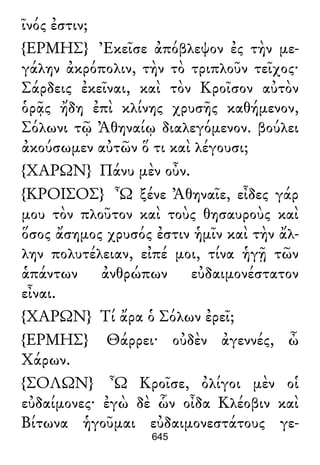 ῖνός ἐστιν;
{ΕΡΜΗΣ} Ἐκεῖσε ἀπόβλεψον ἐς τὴν με-
γάλην ἀκρόπολιν, τὴν τὸ τριπλοῦν τεῖχος·
Σάρδεις ἐκεῖναι, καὶ τὸν Κροῖσον αὐτὸν
ὁρᾷς ἤδη ἐπὶ κλίνης χρυσῆς καθήμενον,
Σόλωνι τῷ Ἀθηναίῳ διαλεγόμενον. βούλει
ἀκούσωμεν αὐτῶν ὅ τι καὶ λέγουσι;
{ΧΑΡΩΝ} Πάνυ μὲν οὖν.
{ΚΡΟΙΣΟΣ} Ὦ ξένε Ἀθηναῖε, εἶδες γάρ
μου τὸν πλοῦτον καὶ τοὺς θησαυροὺς καὶ
ὅσος ἄσημος χρυσός ἐστιν ἡμῖν καὶ τὴν ἄλ-
λην πολυτέλειαν, εἰπέ μοι, τίνα ἡγῇ τῶν
ἁπάντων ἀνθρώπων εὐδαιμονέστατον
εἶναι.
{ΧΑΡΩΝ} Τί ἄρα ὁ Σόλων ἐρεῖ;
{ΕΡΜΗΣ} Θάρρει· οὐδὲν ἀγεννές, ὦ
Χάρων.
{ΣΟΛΩΝ} Ὦ Κροῖσε, ὀλίγοι μὲν οἱ
εὐδαίμονες· ἐγὼ δὲ ὧν οἶδα Κλέοβιν καὶ
Βίτωνα ἡγοῦμαι εὐδαιμονεστάτους γε-
645
 