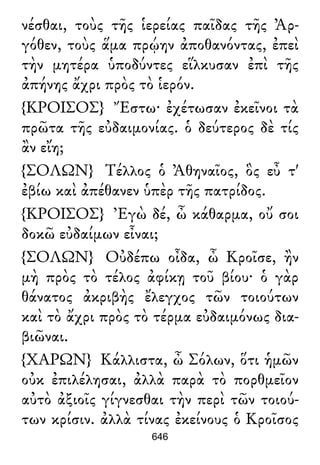 νέσθαι, τοὺς τῆς ἱερείας παῖδας τῆς Ἀρ-
γόθεν, τοὺς ἅμα πρῴην ἀποθανόντας, ἐπεὶ
τὴν μητέρα ὑποδύντες εἵλκυσαν ἐπὶ τῆς
ἀπήνης ἄχρι πρὸς τὸ ἱερόν.
{ΚΡΟΙΣΟΣ} Ἔστω· ἐχέτωσαν ἐκεῖνοι τὰ
πρῶτα τῆς εὐδαιμονίας. ὁ δεύτερος δὲ τίς
ἂν εἴη;
{ΣΟΛΩΝ} Τέλλος ὁ Ἀθηναῖος, ὃς εὖ τ'
ἐβίω καὶ ἀπέθανεν ὑπὲρ τῆς πατρίδος.
{ΚΡΟΙΣΟΣ} Ἐγὼ δέ, ὦ κάθαρμα, οὔ σοι
δοκῶ εὐδαίμων εἶναι;
{ΣΟΛΩΝ} Οὐδέπω οἶδα, ὦ Κροῖσε, ἢν
μὴ πρὸς τὸ τέλος ἀφίκῃ τοῦ βίου· ὁ γὰρ
θάνατος ἀκριβὴς ἔλεγχος τῶν τοιούτων
καὶ τὸ ἄχρι πρὸς τὸ τέρμα εὐδαιμόνως δια-
βιῶναι.
{ΧΑΡΩΝ} Κάλλιστα, ὦ Σόλων, ὅτι ἡμῶν
οὐκ ἐπιλέλησαι, ἀλλὰ παρὰ τὸ πορθμεῖον
αὐτὸ ἀξιοῖς γίγνεσθαι τὴν περὶ τῶν τοιού-
των κρίσιν. ἀλλὰ τίνας ἐκείνους ὁ Κροῖσος
646
 