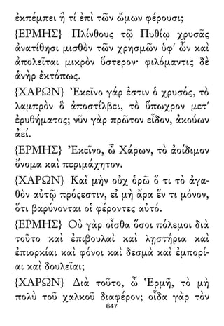 ἐκπέμπει ἢ τί ἐπὶ τῶν ὤμων φέρουσι;
{ΕΡΜΗΣ} Πλίνθους τῷ Πυθίῳ χρυσᾶς
ἀνατίθησι μισθὸν τῶν χρησμῶν ὑφ' ὧν καὶ
ἀπολεῖται μικρὸν ὕστερον· φιλόμαντις δὲ
ἁνὴρ ἐκτόπως.
{ΧΑΡΩΝ} Ἐκεῖνο γάρ ἐστιν ὁ χρυσός, τὸ
λαμπρὸν ὃ ἀποστίλβει, τὸ ὕπωχρον μετ'
ἐρυθήματος; νῦν γὰρ πρῶτον εἶδον, ἀκούων
ἀεί.
{ΕΡΜΗΣ} Ἐκεῖνο, ὦ Χάρων, τὸ ἀοίδιμον
ὄνομα καὶ περιμάχητον.
{ΧΑΡΩΝ} Καὶ μὴν οὐχ ὁρῶ ὅ τι τὸ ἀγα-
θὸν αὐτῷ πρόςεστιν, εἰ μὴ ἄρα ἕν τι μόνον,
ὅτι βαρύνονται οἱ φέροντες αὐτό.
{ΕΡΜΗΣ} Οὐ γὰρ οἶσθα ὅσοι πόλεμοι διὰ
τοῦτο καὶ ἐπιβουλαὶ καὶ λῃστήρια καὶ
ἐπιορκίαι καὶ φόνοι καὶ δεσμὰ καὶ ἐμπορί-
αι καὶ δουλεῖαι;
{ΧΑΡΩΝ} ∆ιὰ τοῦτο, ὦ Ἑρμῆ, τὸ μὴ
πολὺ τοῦ χαλκοῦ διαφέρον; οἶδα γὰρ τὸν
647
 