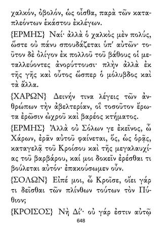 χαλκόν, ὀβολόν, ὡς οἶσθα, παρὰ τῶν κατα-
πλεόντων ἑκάστου ἐκλέγων.
{ΕΡΜΗΣ} Ναί· ἀλλὰ ὁ χαλκὸς μὲν πολύς,
ὥστε οὐ πάνυ σπουδάζεται ὑπ' αὐτῶν· το-
ῦτον δὲ ὀλίγον ἐκ πολλοῦ τοῦ βάθους οἱ με-
ταλλεύοντες ἀνορύττουσι· πλὴν ἀλλὰ ἐκ
τῆς γῆς καὶ οὗτος ὥσπερ ὁ μόλυβδος καὶ
τὰ ἄλλα.
{ΧΑΡΩΝ} ∆εινήν τινα λέγεις τῶν ἀν-
θρώπων τὴν ἀβελτερίαν, οἳ τοσοῦτον ἔρω-
τα ἐρῶσιν ὠχροῦ καὶ βαρέος κτήματος.
{ΕΡΜΗΣ} Ἀλλὰ οὐ Σόλων γε ἐκεῖνος, ὦ
Χάρων, ἐρᾶν αὐτοῦ φαίνεται, ὅς, ὡς ὁρᾷς,
καταγελᾷ τοῦ Κροίσου καὶ τῆς μεγαλαυχί-
ας τοῦ βαρβάρου, καί μοι δοκεῖν ἐρέσθαι τι
βούλεται αὐτόν· ἐπακούσωμεν οὖν.
{ΣΟΛΩΝ} Εἰπέ μοι, ὦ Κροῖσε, οἴει γάρ
τι δεῖσθαι τῶν πλίνθων τούτων τὸν Πύ-
θιον;
{ΚΡΟΙΣΟΣ} Νὴ ∆ί'· οὐ γάρ ἐστιν αὐτῷ
648
 