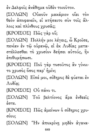 ἐν ∆ελφοῖς ἀνάθημα οὐδὲν τοιοῦτον.
{ΣΟΛΩΝ} Οὐκοῦν μακάριον οἴει τὸν
θεὸν ἀποφανεῖν, εἰ κτήσαιτο σὺν τοῖς ἄλ-
λοις καὶ πλίνθους χρυσᾶς;
{ΚΡΟΙΣΟΣ} Πῶς γὰρ οὔ;
{ΣΟΛΩΝ} Πολλήν μοι λέγεις, ὦ Κροῖσε,
πενίαν ἐν τῷ οὐρανῷ, εἰ ἐκ Λυδίας μετα-
στέλλεσθαι τὸ χρυσίον δεήσει αὐτούς, ἢν
ἐπιθυμήσωσι.
{ΚΡΟΙΣΟΣ} Ποῦ γὰρ τοσοῦτος ἂν γίνοι-
το χρυσὸς ὅσος παρ' ἡμῖν;
{ΣΟΛΩΝ} Εἰπέ μοι, σίδηρος δὲ φύεται ἐν
Λυδίᾳ;
{ΚΡΟΙΣΟΣ} Οὐ πάνυ τι.
{ΣΟΛΩΝ} Τοῦ βελτίονος ἄρα ἐνδεεῖς
ἐστε.
{ΚΡΟΙΣΟΣ} Πῶς ἀμείνων ὁ σίδηρος χρυ-
σίου;
{ΣΟΛΩΝ} Ἢν ἀποκρίνῃ μηδὲν ἀγανα-
649
 