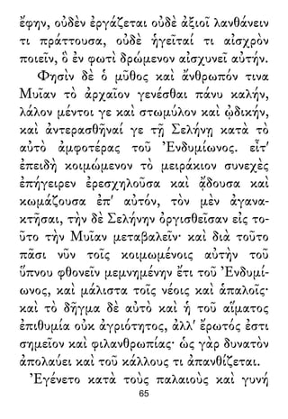 ἔφην, οὐδὲν ἐργάζεται οὐδὲ ἀξιοῖ λανθάνειν
τι πράττουσα, οὐδὲ ἡγεῖταί τι αἰσχρὸν
ποιεῖν, ὃ ἐν φωτὶ δρώμενον αἰσχυνεῖ αὐτήν.
Φησὶν δὲ ὁ μῦθος καὶ ἄνθρωπόν τινα
Μυῖαν τὸ ἀρχαῖον γενέσθαι πάνυ καλήν,
λάλον μέντοι γε καὶ στωμύλον καὶ ᾠδικήν,
καὶ ἀντερασθῆναί γε τῇ Σελήνῃ κατὰ τὸ
αὐτὸ ἀμφοτέρας τοῦ Ἐνδυμίωνος. εἶτ'
ἐπειδὴ κοιμώμενον τὸ μειράκιον συνεχὲς
ἐπήγειρεν ἐρεσχηλοῦσα καὶ ᾄδουσα καὶ
κωμάζουσα ἐπ' αὐτόν, τὸν μὲν ἀγανα-
κτῆσαι, τὴν δὲ Σελήνην ὀργισθεῖσαν εἰς το-
ῦτο τὴν Μυῖαν μεταβαλεῖν· καὶ διὰ τοῦτο
πᾶσι νῦν τοῖς κοιμωμένοις αὐτὴν τοῦ
ὕπνου φθονεῖν μεμνημένην ἔτι τοῦ Ἐνδυμί-
ωνος, καὶ μάλιστα τοῖς νέοις καὶ ἁπαλοῖς·
καὶ τὸ δῆγμα δὲ αὐτὸ καὶ ἡ τοῦ αἵματος
ἐπιθυμία οὐκ ἀγριότητος, ἀλλ' ἔρωτός ἐστι
σημεῖον καὶ φιλανθρωπίας· ὡς γὰρ δυνατὸν
ἀπολαύει καὶ τοῦ κάλλους τι ἀπανθίζεται.
Ἐγένετο κατὰ τοὺς παλαιοὺς καὶ γυνή
65
 