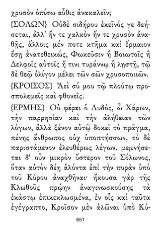 χρυσὸν ὀπίσω αὖθις ἀνακαλεῖν;
{ΣΟΛΩΝ} Οὐδὲ σιδήρου ἐκεῖνός γε δεή-
σεται, ἀλλ' ἤν τε χαλκὸν ἤν τε χρυσὸν ἀνα-
θῇς, ἄλλοις μέν ποτε κτῆμα καὶ ἕρμαιον
ἔσῃ ἀνατεθεικώς, Φωκεῦσιν ἢ Βοιωτοῖς ἢ
∆ελφοῖς αὐτοῖς ἤ τινι τυράννῳ ἢ λῃστῇ, τῷ
δὲ θεῷ ὀλίγον μέλει τῶν σῶν χρυσοποιιῶν.
{ΚΡΟΙΣΟΣ} Ἀεὶ σύ μου τῷ πλούτῳ προ-
σπολεμεῖς καὶ φθονεῖς.
{ΕΡΜΗΣ} Οὐ φέρει ὁ Λυδός, ὦ Χάρων,
τὴν παρρησίαν καὶ τὴν ἀλήθειαν τῶν
λόγων, ἀλλὰ ξένον αὐτῷ δοκεῖ τὸ πρᾶγμα,
πένης ἄνθρωπος οὐχ ὑποπτήσσων, τὸ δὲ
παριστάμενον ἐλευθέρως λέγων. μεμνήσε-
ται δ' οὖν μικρὸν ὕστερον τοῦ Σόλωνος,
ὅταν αὐτὸν δέῃ ἁλόντα ἐπὶ τὴν πυρὰν ὑπὸ
τοῦ Κύρου ἀναχθῆναι· ἤκουσα γὰρ τῆς
Κλωθοῦς πρῴην ἀναγινωσκούσης τὰ
ἑκάστῳ ἐπικεκλωσμένα, ἐν οἷς καὶ ταῦτα
ἐγέγραπτο, Κροῖσον μὲν ἁλῶναι ὑπὸ Κύ-
651
 