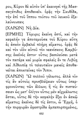 ρου, Κῦρον δὲ αὐτὸν ὑπ' ἐκεινησὶ τῆς Μασ-
σαγέτιδος ἀποθανεῖν. ὁρᾷς τὴν Σκυθίδα,
τὴν ἐπὶ τοῦ ἵππου τούτου τοῦ λευκοῦ ἐξε-
λαύνουσαν;
{ΧΑΡΩΝ} Νὴ ∆ία.
{ΕΡΜΗΣ} Τόμυρις ἐκείνη ἐστί, καὶ τὴν
κεφαλήν γε ἀποτεμοῦσα τοῦ Κύρου αὕτη
ἐς ἀσκὸν ἐμβαλεῖ πλήρη αἵματος. ὁρᾷς δὲ
καὶ τὸν υἱὸν αὐτοῦ τὸν νεανίσκον; Καμβύ-
σης ἐκεῖνός ἐστιν· οὗτος βασιλεύσει μετὰ
τὸν πατέρα καὶ μυρία σφαλεὶς ἔν τε Λιβύῃ
καὶ Αἰθιοπίᾳ τὸ τελευταῖον μανεὶς ἀποθα-
νεῖται ἀποκτείνας τὸν Ἆπιν.
{ΧΑΡΩΝ} Ὢ πολλοῦ γέλωτος. ἀλλὰ νῦν
τίς ἂν αὐτοὺς προσβλέψειεν οὕτως ὑπερ-
φρονοῦντας τῶν ἄλλων; ἢ τίς ἂν πιστεύ-
σειεν ὡς μετ' ὀλίγον οὗτος μὲν αἰχμάλωτος
ἔσται, οὗτος δὲ τὴν κεφαλὴν ἕξει ἐν ἀσκῷ
αἵματος; ἐκεῖνος δὲ τίς ἐστιν, ὦ Ἑρμῆ, ὁ
τὴν πορφυρᾶν ἐφεστρίδα ἐμπεπορπημένος,
652
 