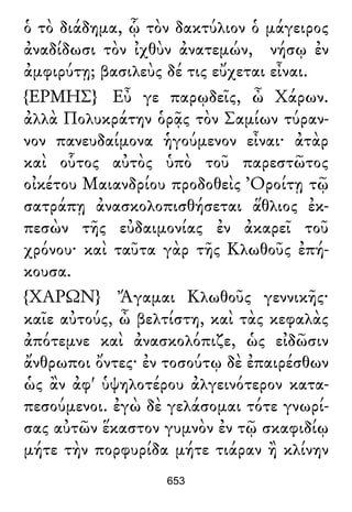 ὁ τὸ διάδημα, ᾧ τὸν δακτύλιον ὁ μάγειρος
ἀναδίδωσι τὸν ἰχθὺν ἀνατεμών, νήσῳ ἐν
ἀμφιρύτῃ; βασιλεὺς δέ τις εὔχεται εἶναι.
{ΕΡΜΗΣ} Εὖ γε παρῳδεῖς, ὦ Χάρων.
ἀλλὰ Πολυκράτην ὁρᾷς τὸν Σαμίων τύραν-
νον πανευδαίμονα ἡγούμενον εἶναι· ἀτὰρ
καὶ οὗτος αὐτὸς ὑπὸ τοῦ παρεστῶτος
οἰκέτου Μαιανδρίου προδοθεὶς Ὀροίτῃ τῷ
σατράπῃ ἀνασκολοπισθήσεται ἅθλιος ἐκ-
πεσὼν τῆς εὐδαιμονίας ἐν ἀκαρεῖ τοῦ
χρόνου· καὶ ταῦτα γὰρ τῆς Κλωθοῦς ἐπή-
κουσα.
{ΧΑΡΩΝ} Ἄγαμαι Κλωθοῦς γεννικῆς·
καῖε αὐτούς, ὦ βελτίστη, καὶ τὰς κεφαλὰς
ἀπότεμνε καὶ ἀνασκολόπιζε, ὡς εἰδῶσιν
ἄνθρωποι ὄντες· ἐν τοσούτῳ δὲ ἐπαιρέσθων
ὡς ἂν ἀφ' ὑψηλοτέρου ἀλγεινότερον κατα-
πεσούμενοι. ἐγὼ δὲ γελάσομαι τότε γνωρί-
σας αὐτῶν ἕκαστον γυμνὸν ἐν τῷ σκαφιδίῳ
μήτε τὴν πορφυρίδα μήτε τιάραν ἢ κλίνην
653
 