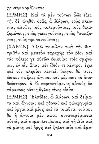χρυσῆν κομίζοντας.
{ΕΡΜΗΣ} Καὶ τὰ μὲν τούτων ὧδε ἕξει.
τὴν δὲ πληθὺν ὁρᾷς, ὦ Χάρων, τοὺς πλέο-
ντας αὐτῶν, τοὺς πολεμοῦντας, τοὺς δικα-
ζομένους, τοὺς γεωργοῦντας, τοὺς δανείζο-
ντας, τοὺς προσαιτοῦντας;
{ΧΑΡΩΝ} Ὁρῶ ποικίλην τινὰ τὴν δια-
τριβὴν καὶ μεστὸν ταραχῆς τὸν βίον καὶ
τὰς πόλεις γε αὐτῶν ἐοικυίας τοῖς σμήνε-
σιν, ἐν οἷς ἅπας μὲν ἴδιόν τι κέντρον ἔχει
καὶ τὸν πλησίον κεντεῖ, ὀλίγοι δέ τινες
ὥσπερ σφῆκες ἄγουσι καὶ φέρουσι τὸ ὑπο-
δεέστερον. ὁ δὲ περιπετόμενος αὐτοὺς ἐκ
τἀφανοῦς οὗτος ὄχλος τίνες εἰσίν;
{ΕΡΜΗΣ} Ἐλπίδες, ὦ Χάρων, καὶ δείμα-
τα καὶ ἄγνοιαι καὶ ἡδοναὶ καὶ φιλαργυρίαι
καὶ ὀργαὶ καὶ μίση καὶ τὰ τοιαῦτα. τούτων
δὲ ἡ ἄγνοια μὲν κάτω συναναμέμικται
αὐτοῖς καὶ συμπολιτεύεται, καὶ νὴ ∆ία καὶ
τὸ μῖσος καὶ ὀργὴ καὶ ζηλοτυπία καὶ ἀμα-
654
 