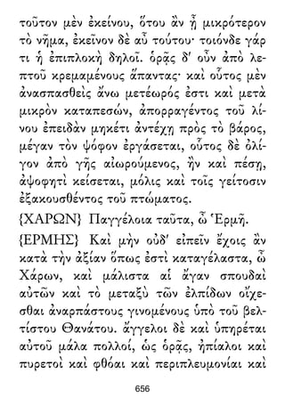 τοῦτον μὲν ἐκείνου, ὅτου ἂν ᾖ μικρότερον
τὸ νῆμα, ἐκεῖνον δὲ αὖ τούτου· τοιόνδε γάρ
τι ἡ ἐπιπλοκὴ δηλοῖ. ὁρᾷς δ' οὖν ἀπὸ λε-
πτοῦ κρεμαμένους ἅπαντας· καὶ οὗτος μὲν
ἀνασπασθεὶς ἄνω μετέωρός ἐστι καὶ μετὰ
μικρὸν καταπεσών, ἀπορραγέντος τοῦ λί-
νου ἐπειδὰν μηκέτι ἀντέχῃ πρὸς τὸ βάρος,
μέγαν τὸν ψόφον ἐργάσεται, οὗτος δὲ ὀλί-
γον ἀπὸ γῆς αἰωρούμενος, ἢν καὶ πέσῃ,
ἀψοφητὶ κείσεται, μόλις καὶ τοῖς γείτοσιν
ἐξακουσθέντος τοῦ πτώματος.
{ΧΑΡΩΝ} Παγγέλοια ταῦτα, ὦ Ἑρμῆ.
{ΕΡΜΗΣ} Καὶ μὴν οὐδ' εἰπεῖν ἔχοις ἂν
κατὰ τὴν ἀξίαν ὅπως ἐστὶ καταγέλαστα, ὦ
Χάρων, καὶ μάλιστα αἱ ἄγαν σπουδαὶ
αὐτῶν καὶ τὸ μεταξὺ τῶν ἐλπίδων οἴχε-
σθαι ἀναρπάστους γινομένους ὑπὸ τοῦ βελ-
τίστου Θανάτου. ἄγγελοι δὲ καὶ ὑπηρέται
αὐτοῦ μάλα πολλοί, ὡς ὁρᾷς, ἠπίαλοι καὶ
πυρετοὶ καὶ φθόαι καὶ περιπλευμονίαι καὶ
656
 