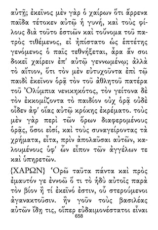 αὐτῇ; ἐκεῖνος μὲν γὰρ ὁ χαίρων ὅτι ἄρρενα
παῖδα τέτοκεν αὐτῷ ἡ γυνή, καὶ τοὺς φί-
λους διὰ τοῦτο ἑστιῶν καὶ τοὔνομα τοῦ πα-
τρὸς τιθέμενος, εἰ ἠπίστατο ὡς ἑπτέτης
γενόμενος ὁ παῖς τεθνήξεται, ἆρα ἄν σοι
δοκεῖ χαίρειν ἐπ' αὐτῷ γεννωμένῳ; ἀλλὰ
τὸ αἴτιον, ὅτι τὸν μὲν εὐτυχοῦντα ἐπὶ τῷ
παιδὶ ἐκεῖνον ὁρᾷ τὸν τοῦ ἀθλητοῦ πατέρα
τοῦ Ὀλύμπια νενικηκότος, τὸν γείτονα δὲ
τὸν ἐκκομίζοντα τὸ παιδίον οὐχ ὁρᾷ οὐδὲ
οἶδεν ἀφ' οἵας αὐτῷ κρόκης ἐκρέματο. τοὺς
μὲν γὰρ περὶ τῶν ὅρων διαφερομένους
ὁρᾷς, ὅσοι εἰσί, καὶ τοὺς συναγείροντας τὰ
χρήματα, εἶτα, πρὶν ἀπολαῦσαι αὐτῶν, κα-
λουμένους ὑφ' ὧν εἶπον τῶν ἀγγέλων τε
καὶ ὑπηρετῶν.
{ΧΑΡΩΝ} Ὁρῶ ταῦτα πάντα καὶ πρὸς
ἐμαυτόν γε ἐννοῶ ὅ τι τὸ ἡδὺ αὐτοῖς παρὰ
τὸν βίον ἢ τί ἐκεῖνό ἐστιν, οὗ στερούμενοι
ἀγανακτοῦσιν. ἢν γοῦν τοὺς βασιλέας
αὐτῶν ἴδῃ τις, οἵπερ εὐδαιμονέστατοι εἶναι
658
 