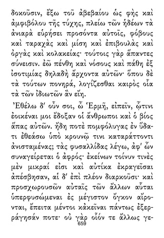 δοκοῦσιν, ἔξω τοῦ ἀβεβαίου ὡς φὴς καὶ
ἀμφιβόλου τῆς τύχης, πλείω τῶν ἡδέων τὰ
ἀνιαρὰ εὑρήσει προσόντα αὐτοῖς, φόβους
καὶ ταραχὰς καὶ μίση καὶ ἐπιβουλὰς καὶ
ὀργὰς καὶ κολακείας· τούτοις γὰρ ἅπαντες
σύνεισιν. ἐῶ πένθη καὶ νόσους καὶ πάθη ἐξ
ἰσοτιμίας δηλαδὴ ἄρχοντα αὐτῶν· ὅπου δὲ
τὰ τούτων πονηρά, λογίζεσθαι καιρὸς οἷα
τὰ τῶν ἰδιωτῶν ἂν εἴη.
Ἐθέλω δ' οὖν σοι, ὦ Ἑρμῆ, εἰπεῖν, ᾧτινι
ἐοικέναι μοι ἔδοξαν οἱ ἄνθρωποι καὶ ὁ βίος
ἅπας αὐτῶν. ἤδη ποτὲ πομφόλυγας ἐν ὕδα-
τι ἐθεάσω ὑπὸ κρουνῷ τινι καταράττοντι
ἀνισταμένας; τὰς φυσαλλίδας λέγω, ἀφ' ὧν
συναγείρεται ὁ ἀφρός· ἐκείνων τοίνυν τινὲς
μὲν μικραί εἰσι καὶ αὐτίκα ἐκραγεῖσαι
ἀπέσβησαν, αἱ δ' ἐπὶ πλέον διαρκοῦσι· καὶ
προσχωρουσῶν αὐταῖς τῶν ἄλλων αὗται
ὑπερφυσώμεναι ἐς μέγιστον ὄγκον αἴρο-
νται, ἔπειτα μέντοι κἀκεῖναι πάντως ἐξερ-
ράγησάν ποτε· οὐ γὰρ οἷόν τε ἄλλως γε-
659
 