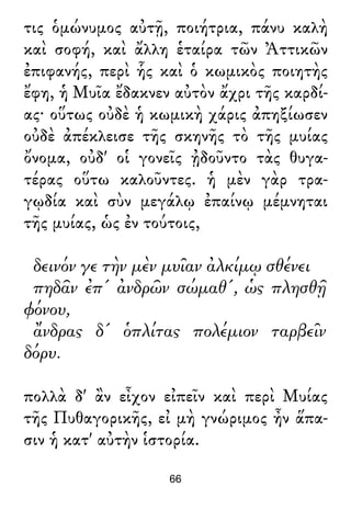 τις ὁμώνυμος αὐτῇ, ποιήτρια, πάνυ καλὴ
καὶ σοφή, καὶ ἄλλη ἑταίρα τῶν Ἀττικῶν
ἐπιφανής, περὶ ἧς καὶ ὁ κωμικὸς ποιητὴς
ἔφη, ἡ Μυῖα ἔδακνεν αὐτὸν ἄχρι τῆς καρδί-
ας· οὕτως οὐδὲ ἡ κωμικὴ χάρις ἀπηξίωσεν
οὐδὲ ἀπέκλεισε τῆς σκηνῆς τὸ τῆς μυίας
ὄνομα, οὐδ' οἱ γονεῖς ᾐδοῦντο τὰς θυγα-
τέρας οὕτω καλοῦντες. ἡ μὲν γὰρ τρα-
γῳδία καὶ σὺν μεγάλῳ ἐπαίνῳ μέμνηται
τῆς μυίας, ὡς ἐν τούτοις,
δεινόν γε τὴν μὲν μυῖαν ἀλκίμῳ σθένει
πηδᾶν ἐπ' ἀνδρῶν σώμαθ', ὡς πλησθῇ
φόνου,
ἄνδρας δ' ὁπλίτας πολέμιον ταρβεῖν
δόρυ.
πολλὰ δ' ἂν εἶχον εἰπεῖν καὶ περὶ Μυίας
τῆς Πυθαγορικῆς, εἰ μὴ γνώριμος ἦν ἅπα-
σιν ἡ κατ' αὐτὴν ἱστορία.
66
 