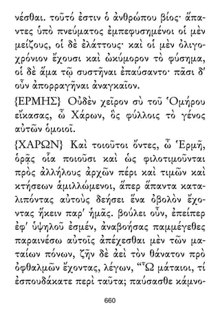 νέσθαι. τοῦτό ἐστιν ὁ ἀνθρώπου βίος· ἅπα-
ντες ὑπὸ πνεύματος ἐμπεφυσημένοι οἱ μὲν
μείζους, οἱ δὲ ἐλάττους· καὶ οἱ μὲν ὀλιγο-
χρόνιον ἔχουσι καὶ ὠκύμορον τὸ φύσημα,
οἱ δὲ ἅμα τῷ συστῆναι ἐπαύσαντο· πᾶσι δ'
οὖν ἀπορραγῆναι ἀναγκαῖον.
{ΕΡΜΗΣ} Οὐδὲν χεῖρον σὺ τοῦ Ὁμήρου
εἴκασας, ὦ Χάρων, ὃς φύλλοις τὸ γένος
αὐτῶν ὁμοιοῖ.
{ΧΑΡΩΝ} Καὶ τοιοῦτοι ὄντες, ὦ Ἑρμῆ,
ὁρᾷς οἷα ποιοῦσι καὶ ὡς φιλοτιμοῦνται
πρὸς ἀλλήλους ἀρχῶν πέρι καὶ τιμῶν καὶ
κτήσεων ἁμιλλώμενοι, ἅπερ ἅπαντα κατα-
λιπόντας αὐτοὺς δεήσει ἕνα ὀβολὸν ἔχο-
ντας ἥκειν παρ' ἡμᾶς. βούλει οὖν, ἐπείπερ
ἐφ' ὑψηλοῦ ἐσμέν, ἀναβοήσας παμμέγεθες
παραινέσω αὐτοῖς ἀπέχεσθαι μὲν τῶν μα-
ταίων πόνων, ζῆν δὲ ἀεὶ τὸν θάνατον πρὸ
ὀφθαλμῶν ἔχοντας, λέγων, “Ὦ μάταιοι, τί
ἐσπουδάκατε περὶ ταῦτα; παύσασθε κάμνο-
660
 