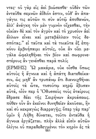 ντες· οὐ γὰρ εἰς ἀεὶ βιώσεσθε· οὐδὲν τῶν
ἐνταῦθα σεμνῶν ἀΐδιόν ἐστιν, οὐδ' ἂν ἀπα-
γάγοι τις αὐτῶν τι σὺν αὑτῷ ἀποθανών,
ἀλλ' ἀνάγκη τὸν μὲν γυμνὸν οἴχεσθαι, τὴν
οἰκίαν δὲ καὶ τὸν ἀγρὸν καὶ τὸ χρυσίον ἀεὶ
ἄλλων εἶναι καὶ μεταβάλλειν τοὺς δε-
σπότας.” εἰ ταῦτα καὶ τὰ τοιαῦτα ἐξ ἐπη-
κόου ἐμβοήσαιμι αὐτοῖς, οὐκ ἂν οἴει με-
γάλα ὠφεληθῆναι τὸν βίον καὶ σωφρονε-
στέρους ἂν γενέσθαι παρὰ πολύ;
{ΕΡΜΗΣ} Ὦ μακάριε, οὐκ οἶσθα ὅπως
αὐτοὺς ἡ ἄγνοια καὶ ἡ ἀπάτη διατεθείκα-
σιν, ὡς μηδ' ἂν τρυπάνῳ ἔτι διανοιχθῆναι
αὐτοῖς τὰ ὦτα, τοσούτῳ κηρῷ ἔβυσαν
αὐτά, οἷόν περ ὁ Ὀδυσσεὺς τοὺς ἑταίρους
ἔδρασε δέει τῆς Σειρήνων ἀκροάσεως.
πόθεν οὖν ἂν ἐκεῖνοι δυνηθεῖεν ἀκοῦσαι, ἢν
καὶ σὺ κεκραγὼς διαρραγῇς; ὅπερ γὰρ παρ'
ὑμῖν ἡ Λήθη δύναται, τοῦτο ἐνταῦθα ἡ
ἄγνοια ἐργάζεται. πλὴν ἀλλὰ εἰσὶν αὐτῶν
ὀλίγοι οὐ παραδεδεγμένοι τὸν κηρὸν ἐς τὰ
661
 