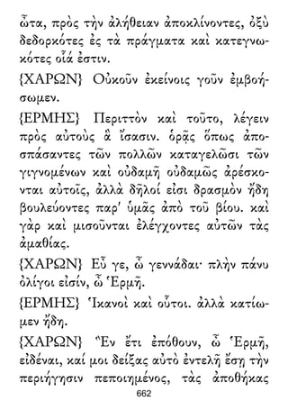 ὦτα, πρὸς τὴν ἀλήθειαν ἀποκλίνοντες, ὀξὺ
δεδορκότες ἐς τὰ πράγματα καὶ κατεγνω-
κότες οἷά ἐστιν.
{ΧΑΡΩΝ} Οὐκοῦν ἐκείνοις γοῦν ἐμβοή-
σωμεν.
{ΕΡΜΗΣ} Περιττὸν καὶ τοῦτο, λέγειν
πρὸς αὐτοὺς ἃ ἴσασιν. ὁρᾷς ὅπως ἀπο-
σπάσαντες τῶν πολλῶν καταγελῶσι τῶν
γιγνομένων καὶ οὐδαμῆ οὐδαμῶς ἀρέσκο-
νται αὐτοῖς, ἀλλὰ δῆλοί εἰσι δρασμὸν ἤδη
βουλεύοντες παρ' ὑμᾶς ἀπὸ τοῦ βίου. καὶ
γὰρ καὶ μισοῦνται ἐλέγχοντες αὐτῶν τὰς
ἀμαθίας.
{ΧΑΡΩΝ} Εὖ γε, ὦ γεννάδαι· πλὴν πάνυ
ὀλίγοι εἰσίν, ὦ Ἑρμῆ.
{ΕΡΜΗΣ} Ἱκανοὶ καὶ οὗτοι. ἀλλὰ κατίω-
μεν ἤδη.
{ΧΑΡΩΝ} Ἓν ἔτι ἐπόθουν, ὦ Ἑρμῆ,
εἰδέναι, καί μοι δείξας αὐτὸ ἐντελῆ ἔσῃ τὴν
περιήγησιν πεποιημένος, τὰς ἀποθήκας
662
 